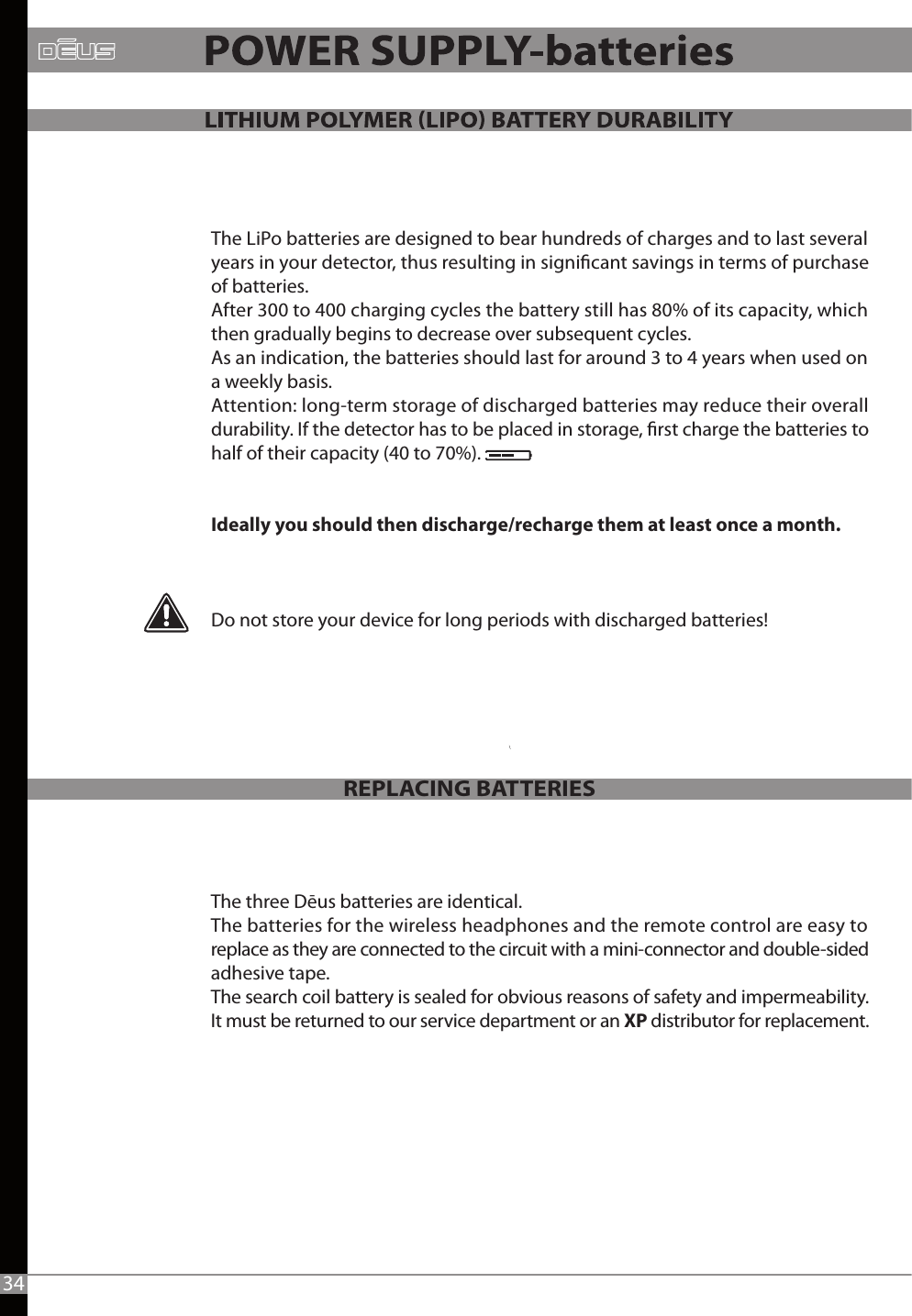 The LiPo batteries are designed to bear hundreds of charges and to last several years in your detector, thus resulting in signicant savings in terms of purchase of batteries.After 300 to 400 charging cycles the battery still has 80% of its capacity, which then gradually begins to decrease over subsequent cycles. As an indication, the batteries should last for around 3 to 4 years when used on a weekly basis. Attention: long-term storage of discharged batteries may reduce their overall durability. If the detector has to be placed in storage, rst charge the batteries to half of their capacity (40 to 70%).Ideally you should then discharge/recharge them at least once a month.Do not store your device for long periods with discharged batteries!The three Dēus batteries are identical.The batteries for the wireless headphones and the remote control are easy to replace as they are connected to the circuit with a mini-connector and double-sided adhesive tape.The search coil battery is sealed for obvious reasons of safety and impermeability.It must be returned to our service department or an XP distributor for replacement.REPLACING BATTERIES34