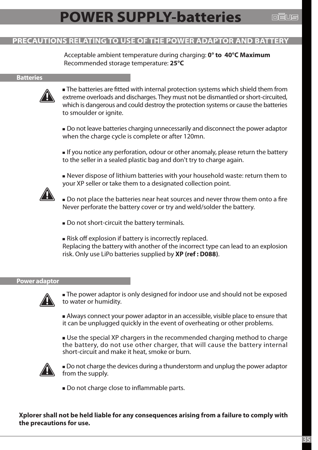    The batteries are tted with internal protection systems which shield them from extreme overloads and discharges. They must not be dismantled or short-circuited, which is dangerous and could destroy the protection systems or cause the batteries to smoulder or ignite.     Do not leave batteries charging unnecessarily and disconnect the power adaptor when the charge cycle is complete or after 120mn.   If you notice any perforation, odour or other anomaly, please return the battery to the seller in a sealed plastic bag and don&apos;t try to charge again.   Never dispose of lithium batteries with your household waste: return them to your XP seller or take them to a designated collection point.   Do not place the batteries near heat sources and never throw them onto a reNever perforate the battery cover or try and weld/solder the battery.   Do not short-circuit the battery terminals.    Risk o explosion if battery is incorrectly replaced.Replacing the battery with another of the incorrect type can lead to an explosion risk. Only use LiPo batteries supplied by XP (ref : D088). PRECAUTIONS RELATING TO USE OF THE POWER ADAPTOR AND BATTERYBatteriesPower adaptorAcceptable ambient temperature during charging: 0° to  40°C MaximumRecommended storage temperature: 25°C35   The power adaptor is only designed for indoor use and should not be exposed to water or humidity.   Always connect your power adaptor in an accessible, visible place to ensure that it can be unplugged quickly in the event of overheating or other problems.   Use the special XP chargers in the recommended charging method to charge the battery, do not use other charger, that will cause the battery internal short-circuit and make it heat, smoke or burn.   Do not charge the devices during a thunderstorm and unplug the power adaptor from the supply.   Do not charge close to inammable parts.Xplorer shall not be held liable for any consequences arising from a failure to comply with the precautions for use.