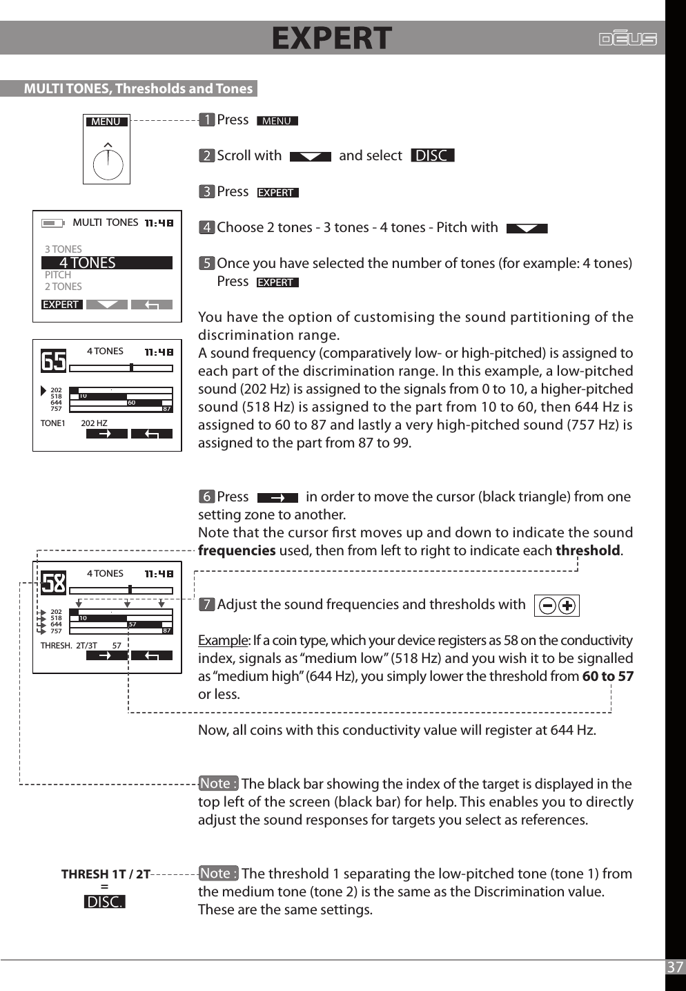       Press      Scroll with                  and select         Press                        Choose 2 tones - 3 tones - 4 tones - Pitch with      Once you have selected the number of tones (for example: 4 tones)      Press You have the option of customising the sound partitioning of the discrimination range.A sound frequency (comparatively low- or high-pitched) is assigned to each part of the discrimination range. In this example, a low-pitched sound (202 Hz) is assigned to the signals from 0 to 10, a higher-pitched sound (518 Hz) is assigned to the part from 10 to 60, then 644 Hz is assigned to 60 to 87 and lastly a very high-pitched sound (757 Hz) is assigned to the part from 87 to 99.                 Press                  in order to move the cursor (black triangle) from one setting zone to another.Note that the cursor rst moves up and down to indicate the sound frequencies used, then from left to right to indicate each threshold.      Adjust the sound frequencies and thresholds with  Example: If a coin type, which your device registers as 58 on the conductivity index, signals as “medium low” (518 Hz) and you wish it to be signalled as “medium high” (644 Hz), you simply lower the threshold from 60 to 57 or less. Now, all coins with this conductivity value will register at 644 Hz.               The black bar showing the index of the target is displayed in the top left of the screen (black bar) for help. This enables you to directly adjust the sound responses for targets you select as references.                             The threshold 1 separating the low-pitched tone (tone 1) from the medium tone (tone 2) is the same as the Discrimination value. These are the same settings.                   MENUEXPERTEXPERTMULTI  TONES  PITCH 2 TONES    4 TONESEXPERT3 TONES4 TONES2025186447571060 87TONE1        202 HZTHRESH 1T / 2T= 4 TONES2025186447571087THRESH.  2T/3T        57571087MULTI TONES, Thresholds and Tones  37