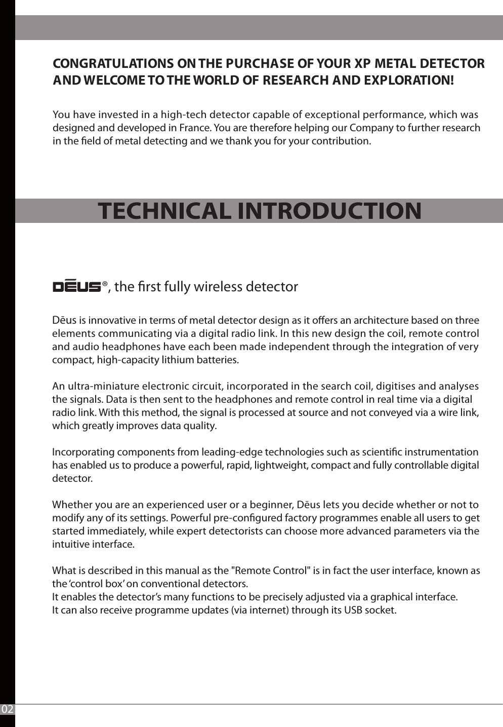 CONGRATULATIONS ON THE PURCHASE OF YOUR XP METAL DETECTOR AND WELCOME TO THE WORLD OF RESEARCH AND EXPLORATION! ®, the rst fully wireless detectorYou have invested in a high-tech detector capable of exceptional performance, which was designed and developed in France. You are therefore helping our Company to further researchin the eld of metal detecting and we thank you for your contribution.02Dēus is innovative in terms of metal detector design as it oers an architecture based on three elements communicating via a digital radio link. In this new design the coil, remote control and audio headphones have each been made independent through the integration of very compact, high-capacity lithium batteries. An ultra-miniature electronic circuit, incorporated in the search coil, digitises and analyses the signals. Data is then sent to the headphones and remote control in real time via a digital radio link. With this method, the signal is processed at source and not conveyed via a wire link, which greatly improves data quality.  Incorporating components from leading-edge technologies such as scientic instrumentation has enabled us to produce a powerful, rapid, lightweight, compact and fully controllable digital detector. Whether you are an experienced user or a beginner, Dēus lets you decide whether or not to modify any of its settings. Powerful pre-congured factory programmes enable all users to get started immediately, while expert detectorists can choose more advanced parameters via the intuitive interface. What is described in this manual as the &quot;Remote Control&quot; is in fact the user interface, known as the ‘control box’ on conventional detectors. It enables the detector’s many functions to be precisely adjusted via a graphical interface. It can also receive programme updates (via internet) through its USB socket.