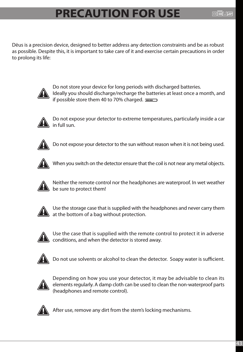 Dēus is a precision device, designed to better address any detection constraints and be as robust as possible. Despite this, it is important to take care of it and exercise certain precautions in order to prolong its life:43Do not store your device for long periods with discharged batteries.Ideally you should discharge/recharge the batteries at least once a month, and if possible store them 40 to 70% charged.Do not expose your detector to extreme temperatures, particularly inside a car in full sun.Do not expose your detector to the sun without reason when it is not being used.When you switch on the detector ensure that the coil is not near any metal objects. Neither the remote control nor the headphones are waterproof. In wet weather be sure to protect them!Use the storage case that is supplied with the headphones and never carry them at the bottom of a bag without protection.Use the case that is supplied with the remote control to protect it in adverse conditions, and when the detector is stored away.Do not use solvents or alcohol to clean the detector.  Soapy water is sucient.Depending on how you use your detector, it may be advisable to clean its elements regularly. A damp cloth can be used to clean the non-waterproof parts (headphones and remote control).After use, remove any dirt from the stem’s locking mechanisms.