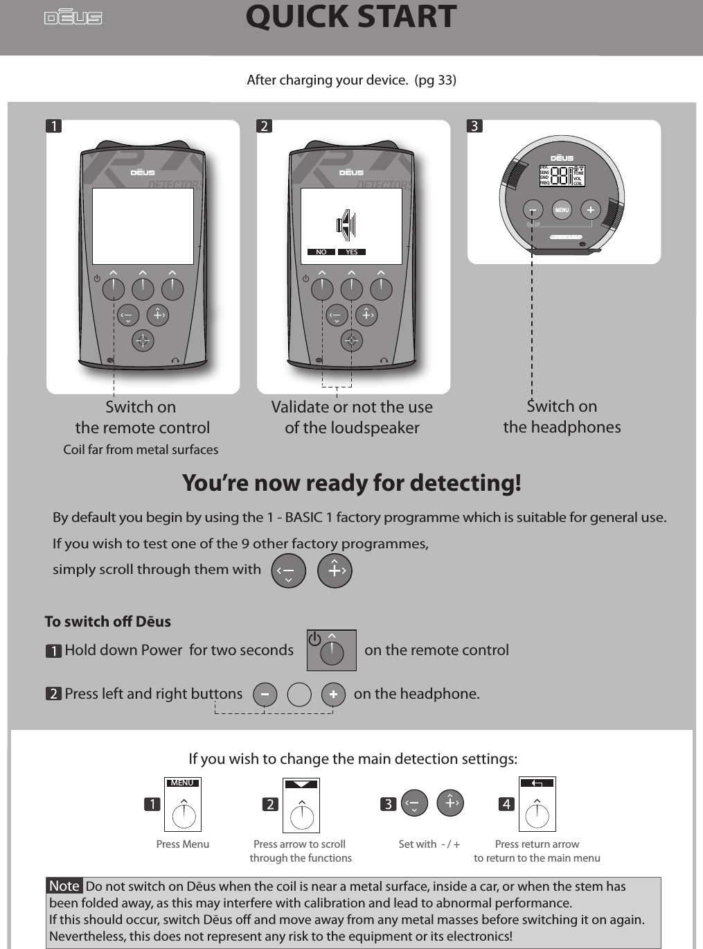 QUICK STARTBy default you begin by using the 1 - BASIC 1 factory programme which is suitable for general use.If you wish to test one of the 9 other factory programmes, simply scroll through them with       -DISCSENSGNDFREQTONEVOLCOILAfter charging your device.  (pg 33)Validate or not the use of the loudspeaker -OUIYou’re now ready for detecting!Note  Do not switch on Dēus when the coil is near a metal surface, inside a car, or when the stem has been folded away, as this may interfere with calibration and lead to abnormal performance. If this should occur, switch Dēus o and move away from any metal masses before switching it on again.Nevertheless, this does not represent any risk to the equipment or its electronics! If you wish to change the main detection settings:MENUPress arrow to scroll through the functionsPress Menu Set with  - / + Press return arrowto return to the main menuSwitch on the headphones To switch o Dēus       Hold down Power  for two seconds                     on the remote control      Press left and right buttons                                 on the headphone.              YESNOSwitch on the remote controlCoil far from metal surfaces 