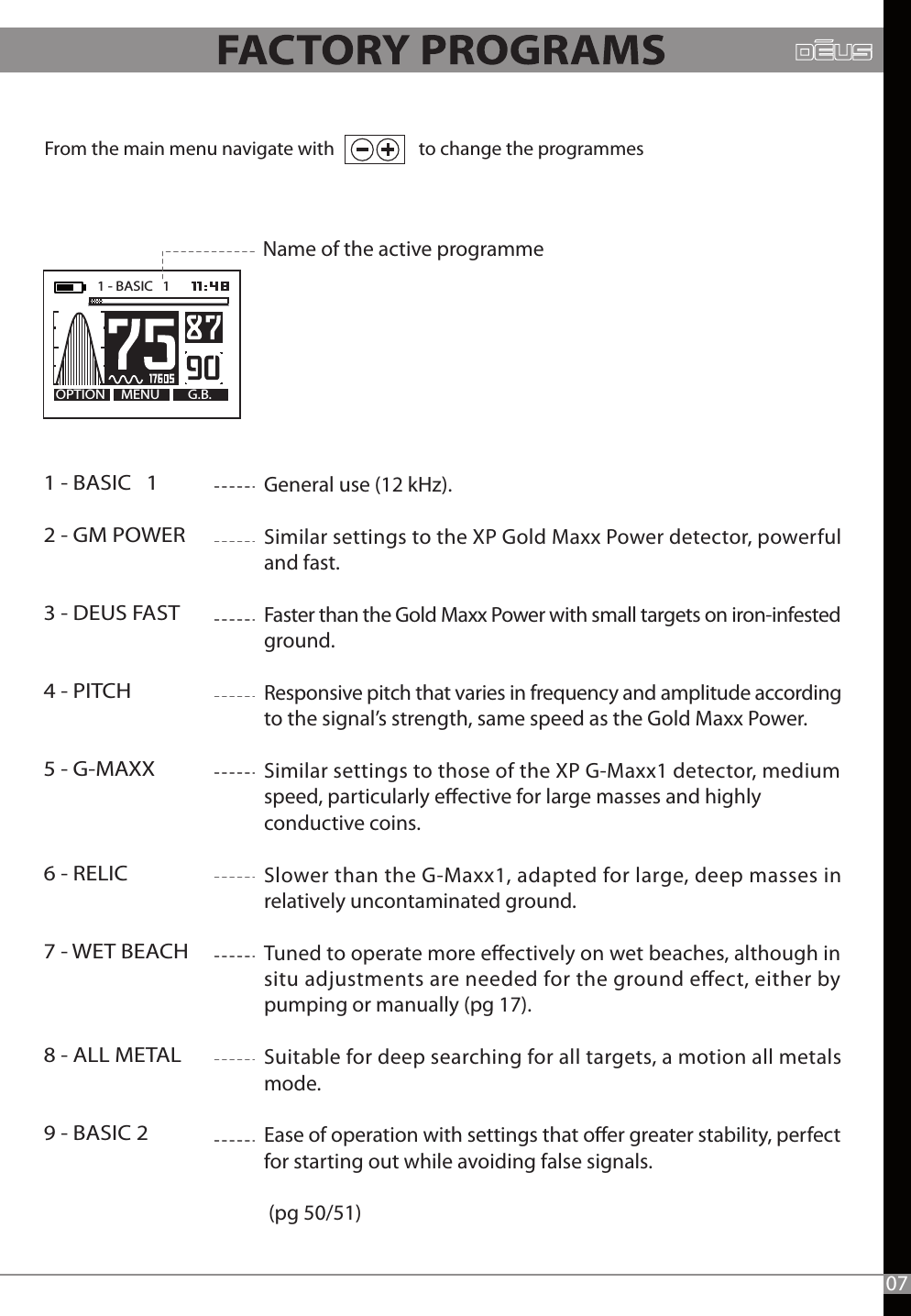 From the main menu navigate with                    to change the programmes1 - BASIC   12 - GM POWER3 - DEUS FAST4 - PITCH5 - G-MAXX6 - RELIC7 - WET BEACH8 - ALL METAL9 - BASIC 2   General use (12 kHz).Similar settings to the XP Gold Maxx Power detector, powerful and fast.Faster than the Gold Maxx Power with small targets on iron-infested ground.Responsive pitch that varies in frequency and amplitude according to the signal’s strength, same speed as the Gold Maxx Power.Similar settings to those of the XP G-Maxx1 detector, medium speed, particularly eective for large masses and highly conductive coins.Slower than the G-Maxx1, adapted for large, deep masses in relatively uncontaminated ground. Tuned to operate more eectively on wet beaches, although in situ adjustments are needed for the ground eect, either by pumping or manually (pg 17).Suitable for deep searching for all targets, a motion all metals mode.  Ease of operation with settings that oer greater stability, perfect for starting out while avoiding false signals. (pg 50/51)Name of the active programmeMENU G.B.OPTION1 - BASIC   1   07