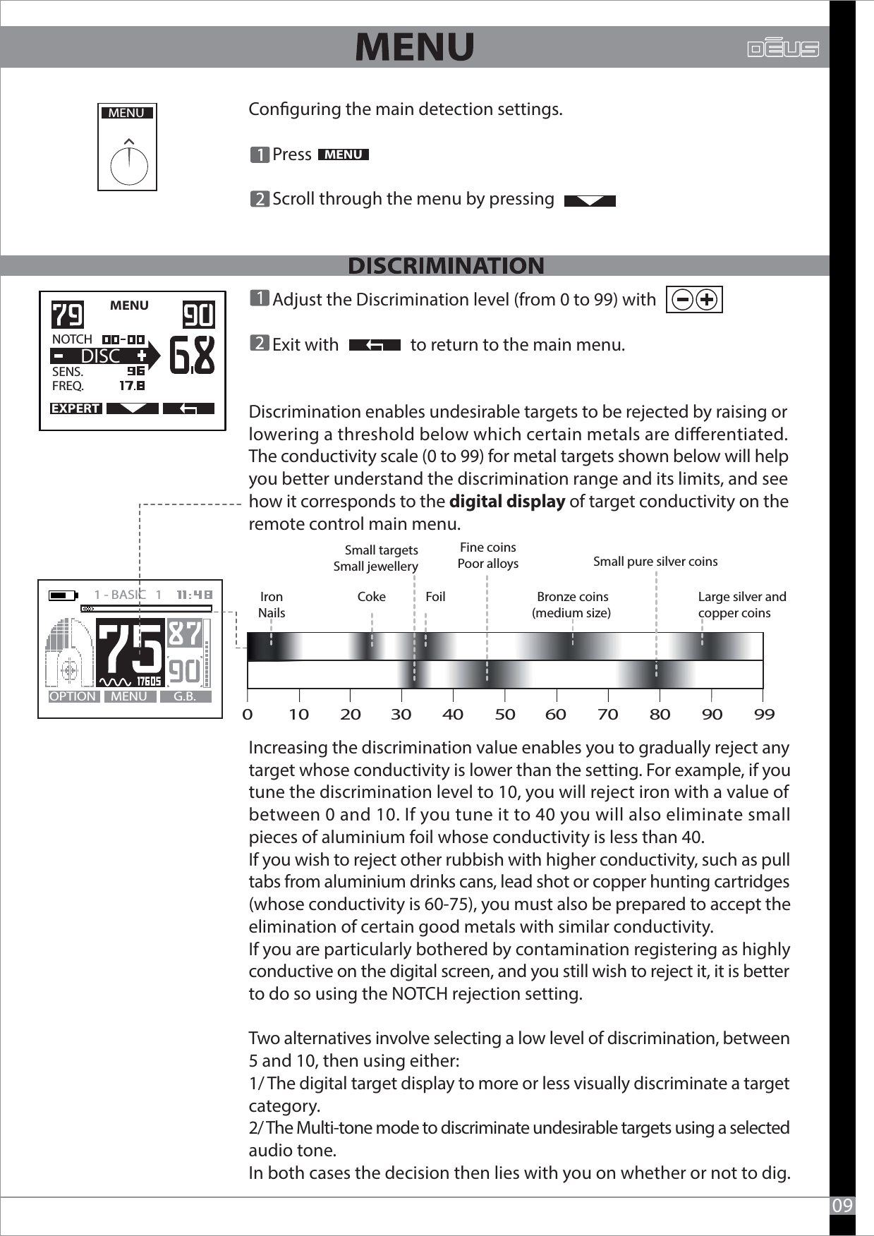 Conguring the main detection settings.      Press       Scroll through the menu by pressing  MENU09MENU      Adjust the Discrimination level (from 0 to 99) with         Exit with                  to return to the main menu.Discrimination enables undesirable targets to be rejected by raising or lowering a threshold below which certain metals are dierentiated. The conductivity scale (0 to 99) for metal targets shown below will help you better understand the discrimination range and its limits, and see how it corresponds to the digital display of target conductivity on the remote control main menu.Increasing the discrimination value enables you to gradually reject any target whose conductivity is lower than the setting. For example, if you tune the discrimination level to 10, you will reject iron with a value of between 0 and 10. If you tune it to 40 you will also eliminate small pieces of aluminium foil whose conductivity is less than 40.If you wish to reject other rubbish with higher conductivity, such as pull tabs from aluminium drinks cans, lead shot or copper hunting cartridges (whose conductivity is 60-75), you must also be prepared to accept the elimination of certain good metals with similar conductivity.If you are particularly bothered by contamination registering as highly conductive on the digital screen, and you still wish to reject it, it is betterto do so using the NOTCH rejection setting. Two alternatives involve selecting a low level of discrimination, between 5 and 10, then using either:1/ The digital target display to more or less visually discriminate a target category.2/ The Multi-tone mode to discriminate undesirable targets using a selected audio tone.In both cases the decision then lies with you on whether or not to dig. MENU   EXPERTNOTCH   SENS.   FREQ.DISCMENU G.B.OPTION1 - BASIC   1   Coke Foil Bronze coins(medium size) Large silver andcopper coinsIronNailsSmall targetsSmall jewelleryFine coinsPoor alloys Small pure silver coins0         10        20        30        40        50        60        70        80        90        99