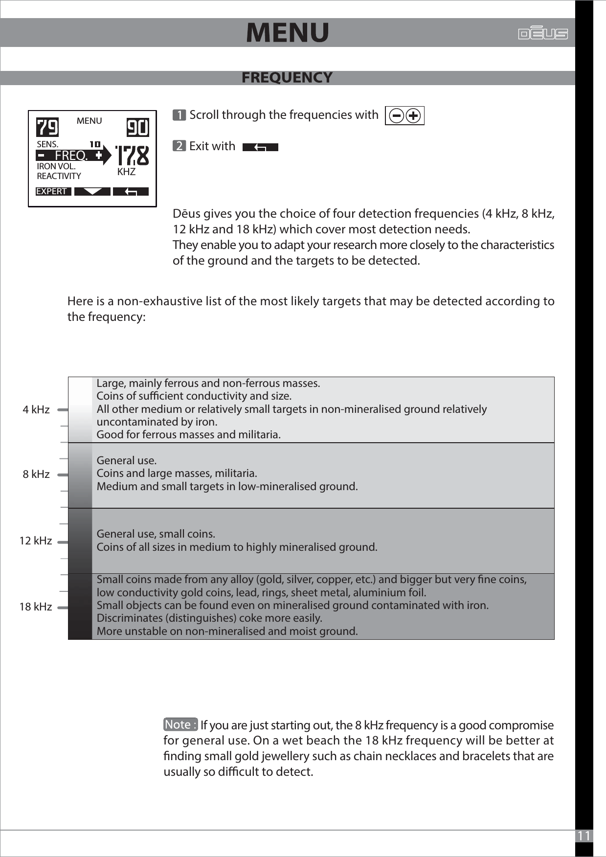   Scroll through the frequencies with               Exit with Dēus gives you the choice of four detection frequencies (4 kHz, 8 kHz, 12 kHz and 18 kHz) which cover most detection needs. They enable you to adapt your research more closely to the characteristics of the ground and the targets to be detected.MENU   EXPERTSENS.   IRON VOL.REACTIVITY  FREQ.KHZHere is a non-exhaustive list of the most likely targets that may be detected according to the frequency:11                            If you are just starting out, the 8 kHz frequency is a good compromisefor general use. On a wet beach the 18 kHz frequency will be better at nding small gold jewellery such as chain necklaces and bracelets that areusually so dicult to detect.4 kHz8 kHz12 kHz18 kHzLarge, mainly ferrous and non-ferrous masses.Coins of sucient conductivity and size. All other medium or relatively small targets in non-mineralised ground relatively uncontaminated by iron.Good for ferrous masses and militaria.Small coins made from any alloy (gold, silver, copper, etc.) and bigger but very ne coins, low conductivity gold coins, lead, rings, sheet metal, aluminium foil.Small objects can be found even on mineralised ground contaminated with iron.  Discriminates (distinguishes) coke more easily.More unstable on non-mineralised and moist ground.General use.Coins and large masses, militaria.Medium and small targets in low-mineralised ground.General use, small coins.Coins of all sizes in medium to highly mineralised ground.