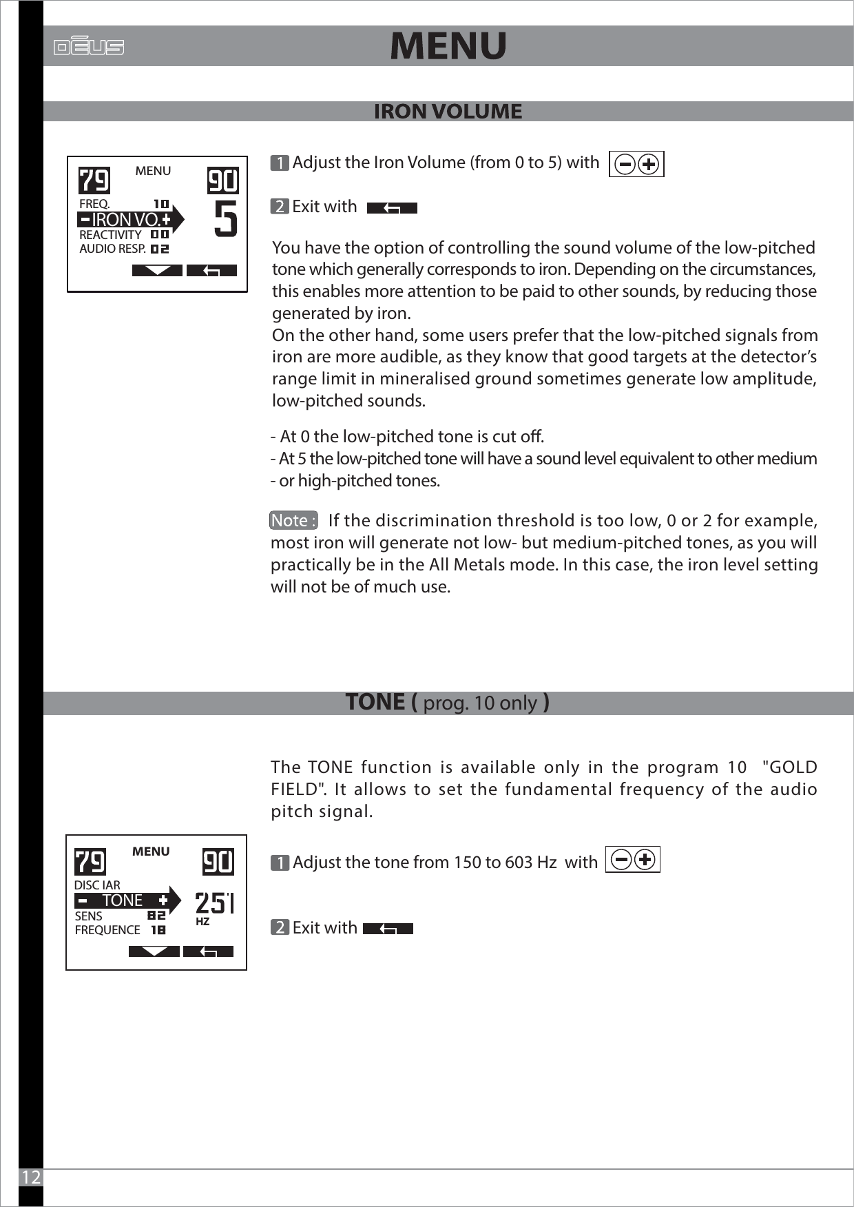 MENU   FREQ.                  REACTIVITYAUDIO RESP.  IRON VO. Adjust the Iron Volume (from 0 to 5) with     Exit with- At 0 the low-pitched tone is cut o.- At 5 the low-pitched tone will have a sound level equivalent to other medium- or high-pitched tones.               12You have the option of controlling the sound volume of the low-pitched tone which generally corresponds to iron. Depending on the circumstances, this enables more attention to be paid to other sounds, by reducing those generated by iron.On the other hand, some users prefer that the low-pitched signals from iron are more audible, as they know that good targets at the detector’s range limit in mineralised ground sometimes generate low amplitude, low-pitched sounds.             If the discrimination threshold is too low, 0 or 2 for example, most iron will generate not low- but medium-pitched tones, as you will practically be in the All Metals mode. In this case, the iron level setting will not be of much use.TONE ( prog. 10 only ) Adjust the tone from 150 to 603 Hz  with    Exit with               The TONE function is available only in the program 10  &quot;GOLD FIELD&quot;. It allows to set the fundamental frequency of the audio pitch signal.MENU   DISC IAR                  SENSFREQUENCE  TONEHZ