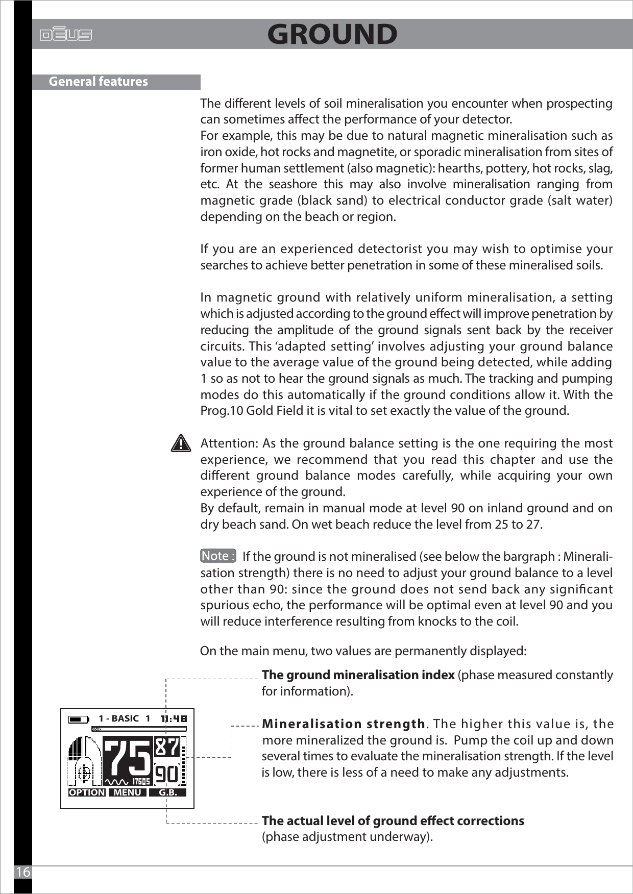 The dierent levels of soil mineralisation you encounter when prospecting can sometimes aect the performance of your detector. For example, this may be due to natural magnetic mineralisation such as iron oxide, hot rocks and magnetite, or sporadic mineralisation from sites of former human settlement (also magnetic): hearths, pottery, hot rocks, slag, etc. At the seashore this may also involve mineralisation ranging from magnetic grade (black sand) to electrical conductor grade (salt water) depending on the beach or region. If you are an experienced detectorist you may wish to optimise your searches to achieve better penetration in some of these mineralised soils. In magnetic ground with relatively uniform mineralisation, a setting which is adjusted according to the ground eect will improve penetration by reducing the amplitude of the ground signals sent back by the receiver circuits. This ‘adapted setting’ involves adjusting your ground balance value to the average value of the ground being detected, while adding 1 so as not to hear the ground signals as much. The tracking and pumping modes do this automatically if the ground conditions allow it. With the Prog.10 Gold Field it is vital to set exactly the value of the ground. Attention: As the ground balance setting is the one requiring the most experience, we recommend that you read this chapter  and use the dierent ground balance modes carefully, while acquiring your own experience of the ground.By default, remain in manual mode at level 90 on inland ground and on dry beach sand. On wet beach reduce the level from 25 to 27.                 If the ground is not mineralised (see below the bargraph : Minerali-sation strength) there is no need to adjust your ground balance to a level other than 90: since the ground does not send back any signicant spurious echo, the performance will be optimal even at level 90 and you will reduce interference resulting from knocks to the coil.On the main menu, two values are permanently displayed:              16The ground mineralisation index (phase measured constantly for information).The actual level of ground eect corrections (phase adjustment underway).General featuresMENU G.B.OPTION1 - BASIC   1      Mineralisation strength. The higher this value is, the    more mineralized the ground is.  Pump the coil up and down    several times to evaluate the mineralisation strength. If the level    is low, there is less of a need to make any adjustments.