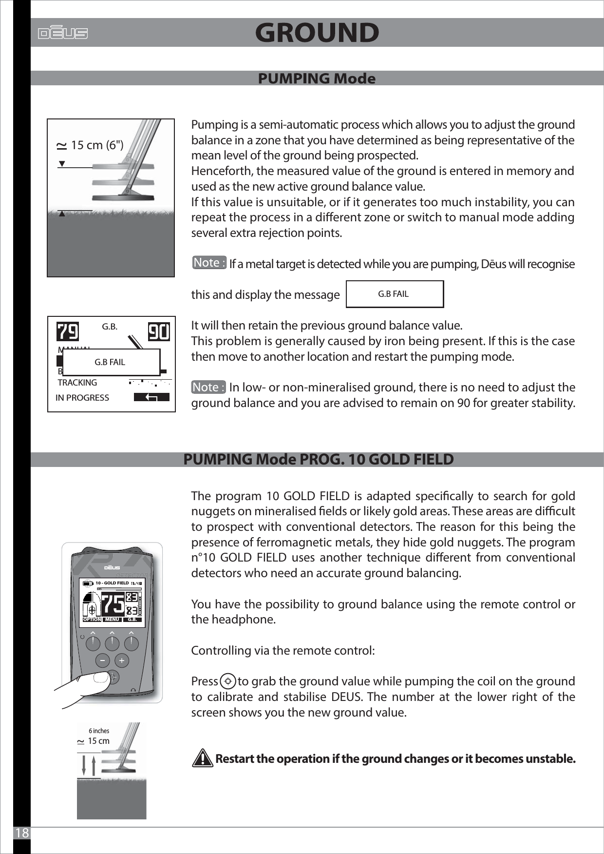 Pumping is a semi-automatic process which allows you to adjust the ground balance in a zone that you have determined as being representative of the mean level of the ground being prospected.Henceforth, the measured value of the ground is entered in memory and used as the new active ground balance value. If this value is unsuitable, or if it generates too much instability, you can repeat the process in a dierent zone or switch to manual mode adding several extra rejection points.               If a metal target is detected while you are pumping, Dēus will recognise this and display the message It will then retain the previous ground balance value.This problem is generally caused by iron being present. If this is the case then move to another location and restart the pumping mode.                In low- or non-mineralised ground, there is no need to adjust the ground balance and you are advised to remain on 90 for greater stability.The program 10 GOLD FIELD is adapted specically to search for gold nuggets on mineralised elds or likely gold areas. These areas are dicult to prospect with conventional detectors. The reason for this being the presence of ferromagnetic metals, they hide gold nuggets. The program n°10 GOLD FIELD uses another technique dierent from conventional detectors who need an accurate ground balancing. You have the possibility to ground balance using the remote control or the headphone.Controlling via the remote control:Press       to grab the ground value while pumping the coil on the ground to calibrate and stabilise DEUS. The number at the lower right of the screen shows you the new ground value.         Restart the operation if the ground changes or it becomes unstable. G.B FAIL15 cm (6&quot;)~                          IN PROGRESSG.B.   MANUAL                  BEACHTRACKINGG.B FAIL                          1815 cm~MENU G.B.OPTION10 - GOLD FIELD   PUMPING Mode PROG. 10 GOLD FIELD6 inches