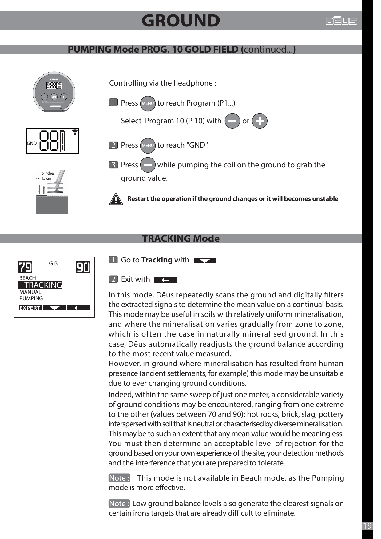               Low ground balance levels also generate the clearest signals oncertain irons targets that are already dicult to eliminate.             19Indeed, within the same sweep of just one meter, a considerable variety of ground conditions may be encountered, ranging from one extreme to the other (values between 70 and 90): hot rocks, brick, slag, pottery interspersed with soil that is neutral or characterised by diverse mineralisation. This may be to such an extent that any mean value would be meaningless. You must then determine an acceptable level of rejection for the ground based on your own experience of the site, your detection methods and the interference that you are prepared to tolerate.               This mode is not available in Beach mode, as the Pumping mode is more eective.                             Go to Tracking with        Exit withMANUALPUMPINGG.B.    BEACH                 TRACKINGIn this mode, Dēus repeatedly scans the ground and digitally lters the extracted signals to determine the mean value on a continual basis.This mode may be useful in soils with relatively uniform mineralisation, and where the mineralisation varies gradually from zone to zone, which is often the case in naturally mineralised ground. In this case, Dēus automatically readjusts the ground balance according to the most recent value measured.However, in ground where mineralisation has resulted from human presence (ancient settlements, for example) this mode may be unsuitable due to ever changing ground conditions.        Press           to reach Program (P1...)        Select  Program 10 (P 10) with            or         Press           to reach &quot;GND&quot;.       Press           while pumping the coil on the ground to grab the        ground value. GNDMENUDISCSENSGNDFREQTONEVOLCOILMENURestart the operation if the ground changes or it will becomes unstableControlling via the headphone :15 cm~ PUMPING Mode PROG. 10 GOLD FIELD (continued...)EXPERT6 inches