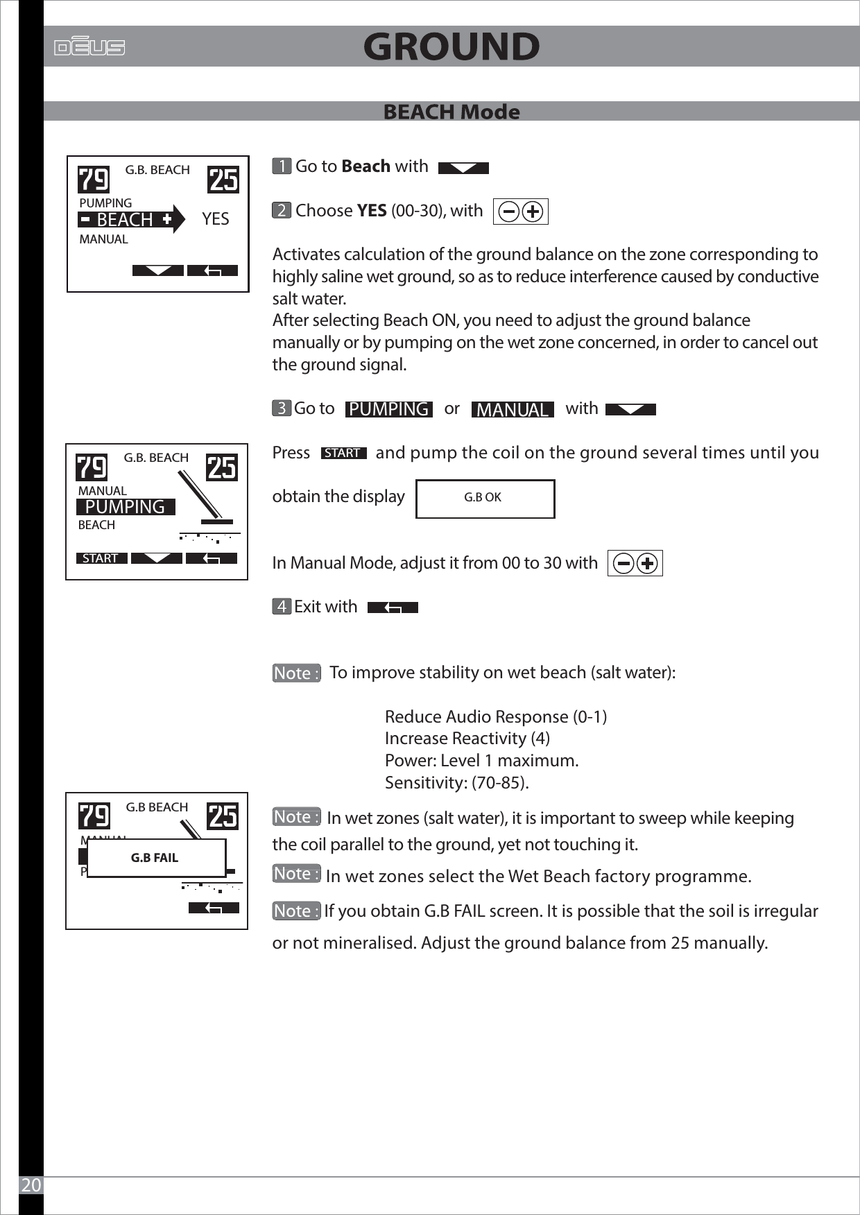             Go to Beach with       Choose YES (00-30), with Activates calculation of the ground balance on the zone corresponding to highly saline wet ground, so as to reduce interference caused by conductive salt water. After selecting Beach ON, you need to adjust the ground balance manually or by pumping on the wet zone concerned, in order to cancel out the ground signal.      Go to                              or                             withPress                  and pump the coil on the ground several times until you obtain the displayIn Manual Mode, adjust it from 00 to 30 with      Exit with                           To improve stability on wet beach (salt water):                             Reduce Audio Response (0-1)                             Increase Reactivity (4)                             Power: Level 1 maximum.                              Sensitivity: (70-85).               In wet zones (salt water), it is important to sweep while keeping the coil parallel to the ground, yet not touching it.             In wet zones select the Wet Beach factory programme.             If you obtain G.B FAIL screen. It is possible that the soil is irregular or not mineralised. Adjust the ground balance from 25 manually.   G.B. BEACHPUMPING                MANUAL  BEACHYES20PUMPINGSTART                                                                             G.B OK G.B. BEACHMANUAL                  BEACH                    PUMPINGSTARTG.B BEACH MANUAL                  PLAGE  POMPAGEG.B FAIL