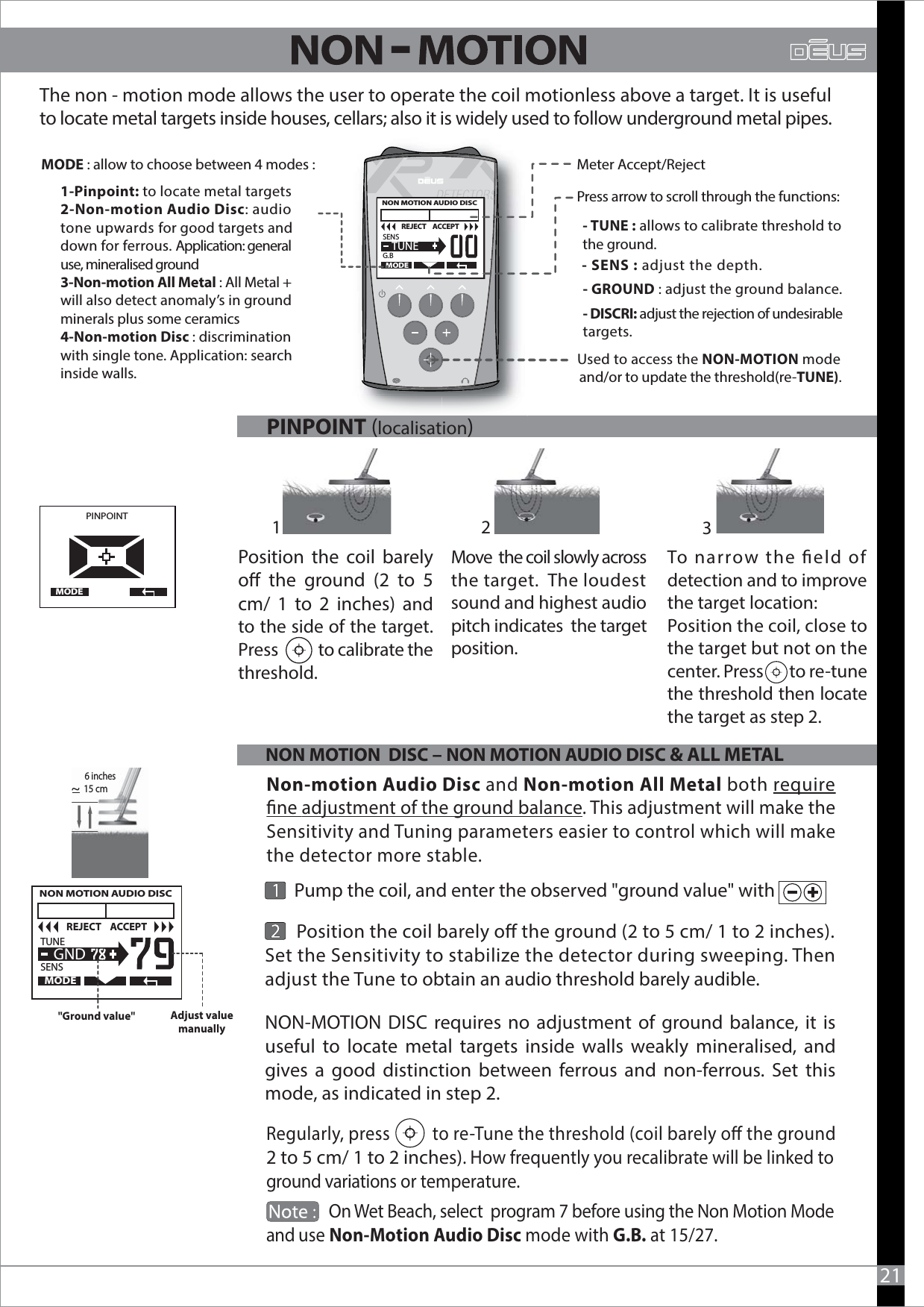 Regularly, press          to re-Tune the threshold (coil barely o the ground 2 to 5 cm/ 1 to 2 inches). How frequently you recalibrate will be linked to ground variations or temperature.                 On Wet Beach, select  program 7 before using the Non Motion Modeand use Non-Motion Audio Disc mode with G.B. at 15/27.       Position the coil barely o the ground (2 to 5 cm/ 1 to 2 inches). Set the Sensitivity to stabilize the detector during sweeping. Then adjust the Tune to obtain an audio threshold barely audible. Position the coil barely o the ground (2 to 5 cm/ 1 to 2 inches) and to the side of the target. Press           to calibrate the threshold.PINPOINT  MODEMove  the coil slowly across the target.  The loudest sound and highest audio pitch indicates  the target position.To narrow the eld of detection and to improve the target location:Position the coil, close to the target but not on the center. Press        to re-tune the threshold then locate the target as step 2. 21Meter Accept/Reject - TUNE : allows to calibrate threshold to the ground.- SENS : adjust the depth.MODE : allow to choose between 4 modes :Used to access the NON-MOTION mode and/or to update the threshold(re-TUNE).The non - motion mode allows the user to operate the coil motionless above a target. It is usefulto locate metal targets inside houses, cellars; also it is widely used to follow underground metal pipes.1-Pinpoint: to locate metal targets2-Non-motion Audio Disc: audiotone upwards for good targets anddown for ferrous. Application: general use, mineralised ground3-Non-motion All Metal : All Metal + will also detect anomaly’s in groundminerals plus some ceramics4-Non-motion Disc : discriminationwith single tone. Application: search inside walls.--OUI-- GROUND : adjust the ground balance.- DISCRI: adjust the rejection of undesirable targets.NON MOTION  DISC – NON MOTION AUDIO DISC &amp; ALL METAL   NON MOTION AUDIO DISC   TUNE                               SENSMODE  GNDREJECT    ACCEPT&quot;Ground value&quot; Adjust value manually15 cm~Non-motion Audio Disc and Non-motion All Metal both requirene adjustment of the ground balance. This adjustment will make theSensitivity and Tuning parameters easier to control which will makethe detector more stable.       Pump the coil, and enter the observed &quot;ground value&quot; with                            -PINPOINT (localisation)12 3NON-MOTION DISC requires no adjustment of ground balance, it is useful to locate metal targets inside walls weakly mineralised, and gives a good distinction between ferrous and non-ferrous. Set this mode, as indicated in step 2.  NON MOTION AUDIO DISC   SENS                               G.BMODE  TUNEREJECT    ACCEPTPress arrow to scroll through the functions:6 inches