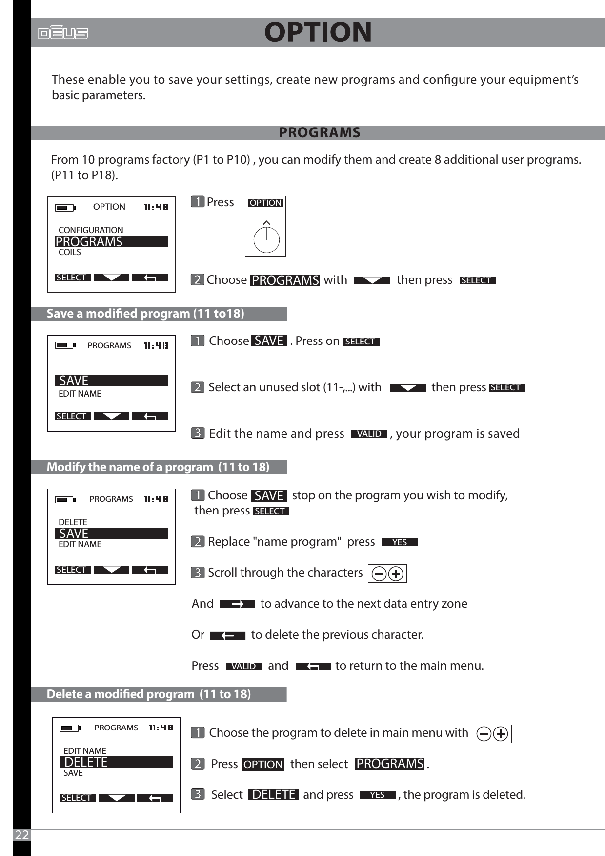       Choose the program to delete in main menu with       Press                    then select                              .           Select                       and press                 , the program is deleted.                                                                                                                      Press               Choose                            with                  then press2OPTIONPROGRAMSPROGRAMSSELECTOPTION  CONFIGURATION          COILSPROGRAMSSELECTThese enable you to save your settings, create new programs and congure your equipment’s basic parameters.From 10 programs factory (P1 to P10) , you can modify them and create 8 additional user programs.(P11 to P18).22      Choose                 stop on the program you wish to modify, then press      Replace &quot;name program&quot;  press       Scroll through the charactersAnd                 to advance to the next data entry zoneOr                 to delete the previous character.Press                  and                 to return to the main menu.                                                                     Modify the name of a program  (11 to 18)Delete a modied program  (11 to 18)VALIDPROGRAMSDELETEEDIT NAME              SAVESELECTPROGRAMSEDIT NAMESAVE                DELETESELECTSELECT      Choose               . Press on             Select an unused slot (11-,...) with                   then press           Edit the name and press               , your program is savedSave a modied program (11 to18)SELECTPROGRAMS  EDIT NAME      SAVESELECT SAVESELECTVALID SAVEYESYESPROGRAMSOPTION     DELETE