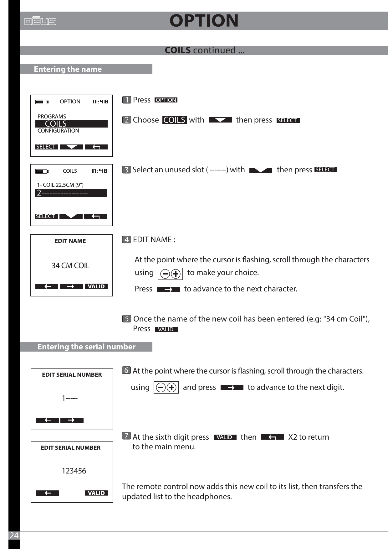       At the point where the cursor is ashing, scroll through the characters.      using                   and press                  to advance to the next digit.              At the sixth digit press                  then                  X2 to return       to the main menu.  The remote control now adds this new coil to its list, then transfers the updated list to the headphones.  VALID      Press        Choose                 with                  then press            Select an unused slot ( -------) with                   then press            EDIT NAME :       At the point where the cursor is ashing, scroll through the characters        using                   to make your choice.               Press                  to advance to the next character.               Once the name of the new coil has been entered (e.g: &quot;34 cm Coil&quot;),      Press                OPTION  PROGRAMS           CONFIGURATION     COILSSELECTOPTIONSELECT VALID Entering the nameCOILS1- COIL 22.5CM (9&quot;) 2-----------------24COILSEDIT NAME       34 CM COILEntering the serial numberEDIT SERIAL NUMBER     1-----EDIT SERIAL NUMBER       123456SELECTSELECTCOILS continued ...