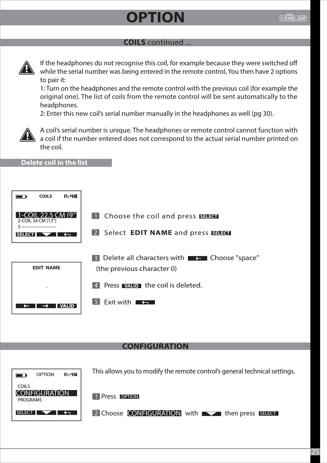If the headphones do not recognise this coil, for example because they were switched o while the serial number was being entered in the remote control, You then have 2 options to pair it:1: Turn on the headphones and the remote control with the previous coil (for example the original one). The list of coils from the remote control will be sent automatically to the headphones.2: Enter this new coil’s serial number manually in the headphones as well (pg 30).A coil’s serial number is unique. The headphones or remote control cannot function with a coil if the number entered does not correspond to the actual serial number printed on the coil.This allows you to modify the remote control’s general technical settings.      Press       Choose                                          with                  then pressOPTIONCONFIGURATIONSELECTOPTION  CONFIGURATIONSELECT25Delete coil in the list    Choose the coil and press                 Select  EDIT NAME and press     Delete all characters with                Choose &quot;space&quot; (the previous character 0)      Press                the coil is deleted.      Exit with      VALIDEDIT  NAME     -COILS2-COIL 34 CM (13&apos;&apos;) 3 ----------------------- 1-COIL 22.5 CM (9&apos;&apos;)SELECTSELECTSELECTCOILS continued ...COILSPROGRAMS