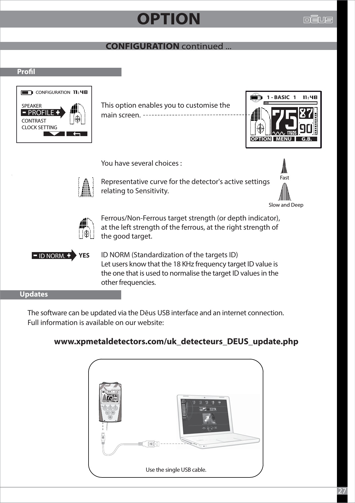 The software can be updated via the Dēus USB interface and an internet connection.Full information is available on our website:                                                        www.xpmetaldetectors.com/uk_detecteurs_DEUS_update.phpUpdates27--1 - BASIC   1   Use the single USB cable.MENU G.BOPTIONProlThis option enables you to customise the main screen.You have several choices :Representative curve for the detector&apos;s active settings relating to Sensitivity.Ferrous/Non-Ferrous target strength (or depth indicator), at the left strength of the ferrous, at the right strength of the good target.                Fast      Slow and Deep CONFIGURATION  SPEAKER                 CONTRASTCLOCK SETTING  PROFILEMENU G.B.OPTION1 - BASIC   1     ID NORM.YES ID NORM (Standardization of the targets ID)Let users know that the 18 KHz frequency target ID value is the one that is used to normalise the target ID values in the other frequencies. 