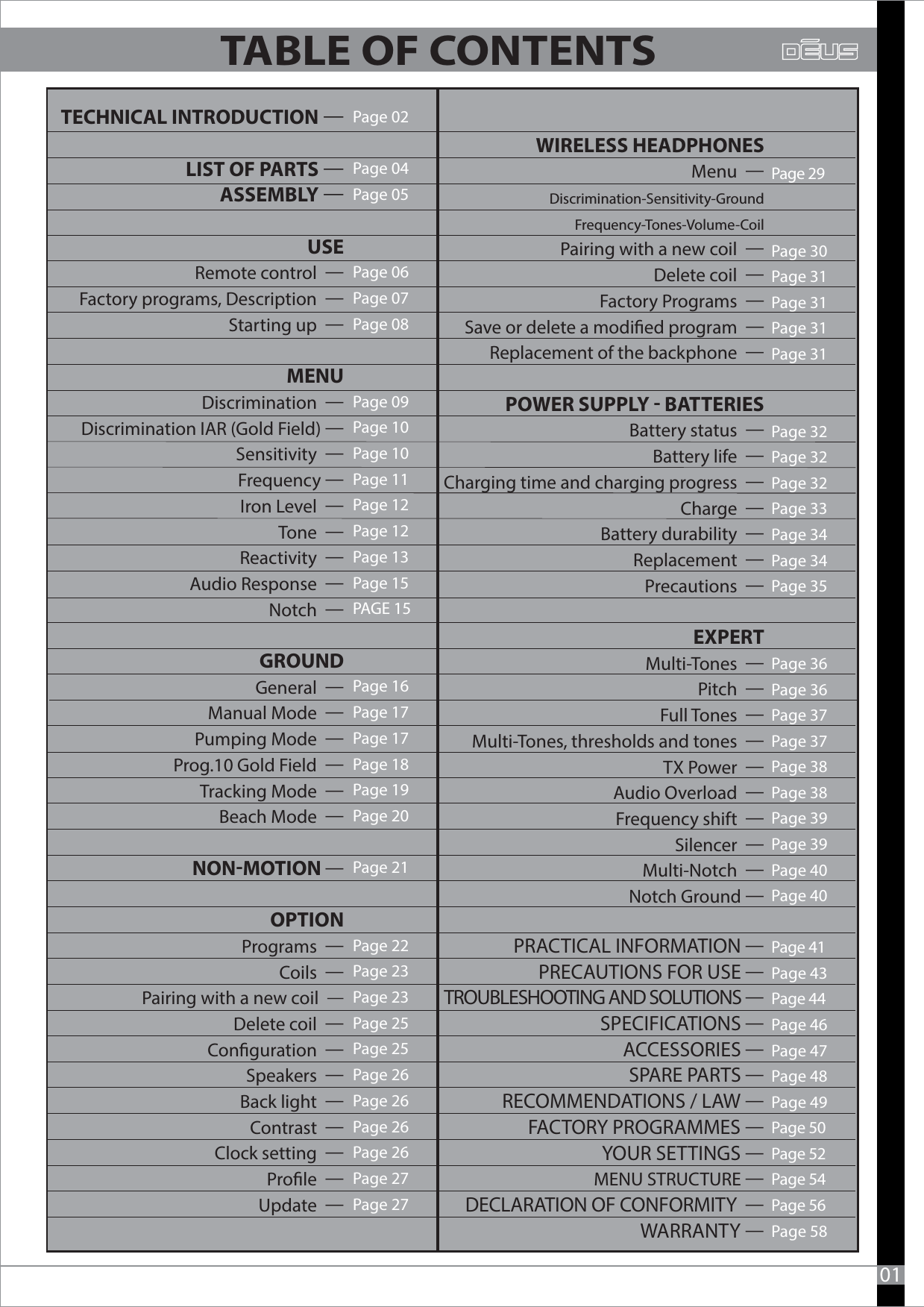 Page 02Page 04  Page 05Page 06Page 07Page 08Page 09Page 10Page 10Page 11Page 12Page 12Page 13Page 15PAGE 15Page 16Page 17Page 17Page 18Page 19Page 20Page 21Page 22Page 23Page 23Page 25Page 25Page 26Page 26Page 26Page 26Page 27Page 2701    WIRELESS HEADPHONES     Menu  Discrimination-Sensitivity-Ground        Frequency-Tones-Volume-Coil       Pairing with a new coil  Delete coil  Factory Programs  Save or delete a modied program  Replacement of the backphone  POWER SUPPLY  BATTERIES       Battery status  Battery life  Charging time and charging progress  Charge    Battery durability  Replacement  Precautions  EXPERT      Multi-Tones  Pitch  Full Tones  Multi-Tones, thresholds and tones  TX Power  Audio Overload  Frequency shift  Silencer  Multi-Notch   Notch Ground Page 29Page 30Page 31Page 31Page 31Page 31Page 32Page 32Page 32Page 33Page 34Page 34Page 35 Page 36Page 36Page 37Page 37Page 38Page 38Page 39Page 39Page 40Page 40Page 41 Page 43Page 44 Page 46Page 47Page 48Page 49Page 50 Page 52 Page 54Page 56Page 58  TECHNICAL INTRODUCTION LIST OF PARTS ASSEMBLY USE          Remote control  Factory programs, Description  Starting up   MENU      Discrimination  Discrimination IAR (Gold Field) Sensitivity  Frequency Iron Level  Tone  Reactivity  Audio Response  Notch  GROUND       General  Manual Mode  Pumping Mode  Prog.10 Gold Field  Tracking Mode  Beach Mode  NONMOTION   OPTION       Programs  Coils  Pairing with a new coil  Delete coil  Conguration  Speakers  Back light  Contrast  Clock setting  Prole  Update  PRACTICAL INFORMATION PRECAUTIONS FOR USE TROUBLESHOOTING AND SOLUTIONS SPECIFICATIONS ACCESSORIES SPARE PARTS RECOMMENDATIONS / LAW FACTORY PROGRAMMES YOUR SETTINGS MENU STRUCTURE DECLARATION OF CONFORMITY  WARRANTY TABLE OF CONTENTS