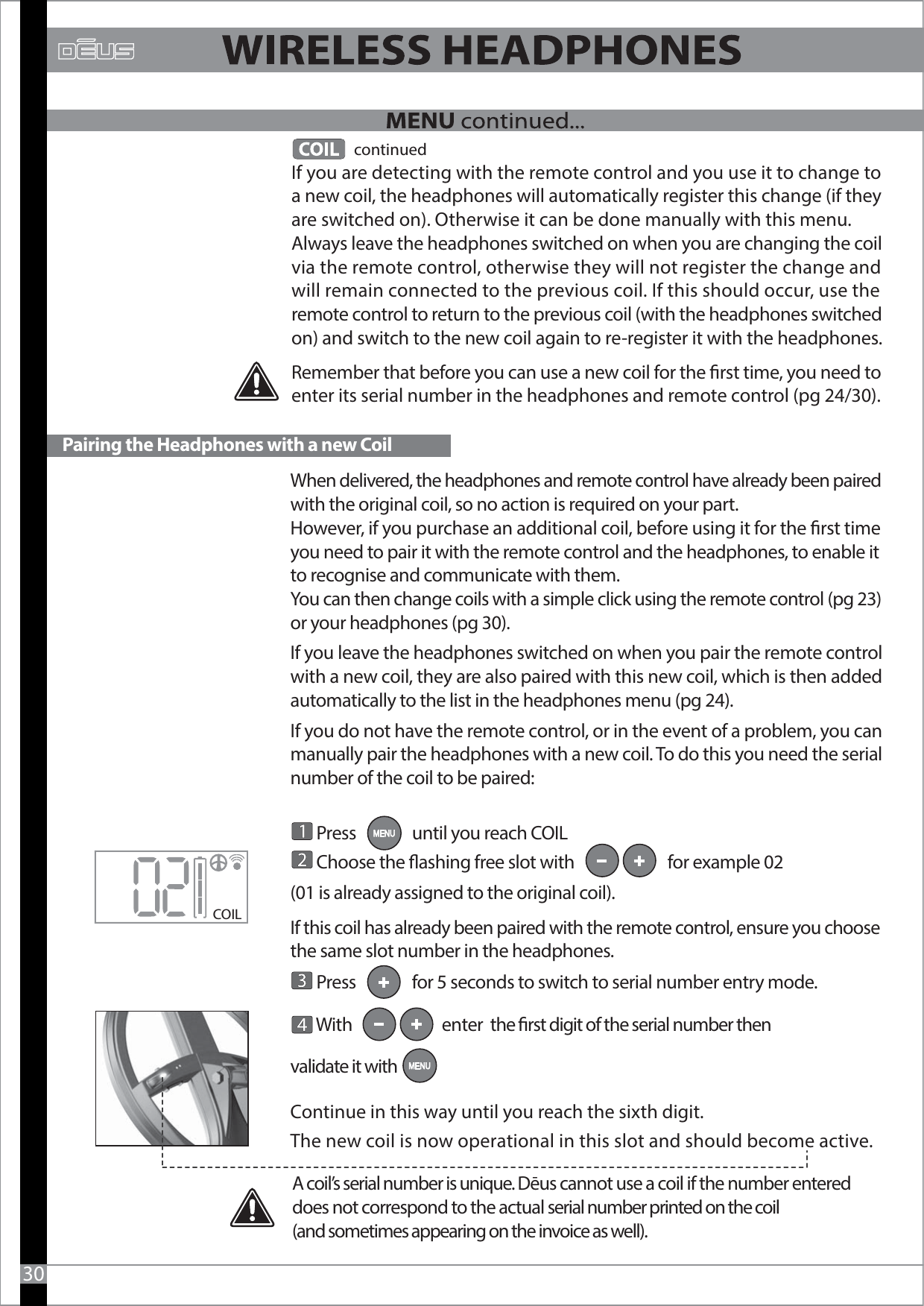 When delivered, the headphones and remote control have already been paired with the original coil, so no action is required on your part.However, if you purchase an additional coil, before using it for the rst time you need to pair it with the remote control and the headphones, to enable it to recognise and communicate with them.You can then change coils with a simple click using the remote control (pg 23) or your headphones (pg 30).If you leave the headphones switched on when you pair the remote control with a new coil, they are also paired with this new coil, which is then added automatically to the list in the headphones menu (pg 24).If you do not have the remote control, or in the event of a problem, you can manually pair the headphones with a new coil. To do this you need the serial number of the coil to be paired:       Press               until you reach COIL       Choose the ashing free slot with                         for example 02 (01 is already assigned to the original coil).If this coil has already been paired with the remote control, ensure you choose the same slot number in the headphones.        Press               for 5 seconds to switch to serial number entry mode.       With                        enter  the rst digit of the serial number then validate it with Continue in this way until you reach the sixth digit.The new coil is now operational in this slot and should become active.               continuedIf you are detecting with the remote control and you use it to change to a new coil, the headphones will automatically register this change (if they are switched on). Otherwise it can be done manually with this menu.Always leave the headphones switched on when you are changing the coil via the remote control, otherwise they will not register the change and will remain connected to the previous coil. If this should occur, use the remote control to return to the previous coil (with the headphones switched on) and switch to the new coil again to re-register it with the headphones.Remember that before you can use a new coil for the rst time, you need to enter its serial number in the headphones and remote control (pg 24/30).COIL Pairing the Headphones with a new Coil30A coil’s serial number is unique. Dēus cannot use a coil if the number entered does not correspond to the actual serial number printed on the coil (and sometimes appearing on the invoice as well).