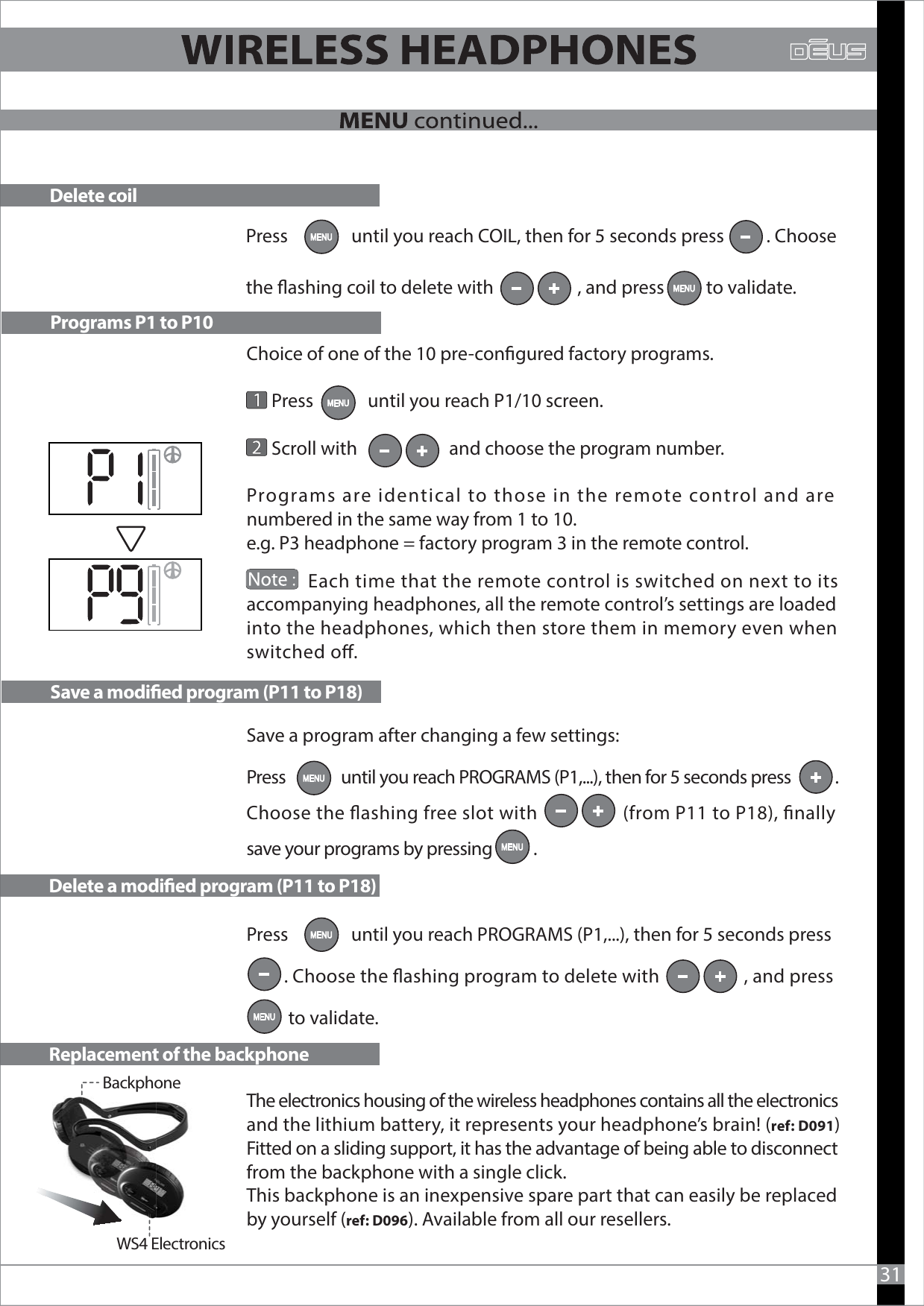 Choice of one of the 10 pre-congured factory programs.          Press             until you reach P1/10 screen.      Scroll with                      and choose the program number.Programs are identical to those in the remote control and are numbered in the same way from 1 to 10.e.g. P3 headphone = factory program 3 in the remote control.              Each time that the remote control is switched on next to its accompanying headphones, all the remote control’s settings are loaded into the headphones, which then store them in memory even when switched o.Save a program after changing a few settings: Press               until you reach PROGRAMS (P1,...), then for 5 seconds press            .Choose the ashing free slot with                  (from P11 to P18), nally save your programs by pressing           . Press               until you reach PROGRAMS (P1,...), then for 5 seconds press          . Choose the ashing program to delete with                   , and press                       to validate.The electronics housing of the wireless headphones contains all the electronics and the lithium battery, it represents your headphone’s brain! (ref: D091)Fitted on a sliding support, it has the advantage of being able to disconnect from the backphone with a single click.This backphone is an inexpensive spare part that can easily be replaced by yourself (ref: D096). Available from all our resellers.Programs P1 to P10Save a modied program (P11 to P18)Delete a modied program (P11 to P18)Replacement of the backphone31          WS4 ElectronicsBackphoneDelete coilPress               until you reach COIL, then for 5 seconds press          . Choose the ashing coil to delete with                    , and press          to validate.