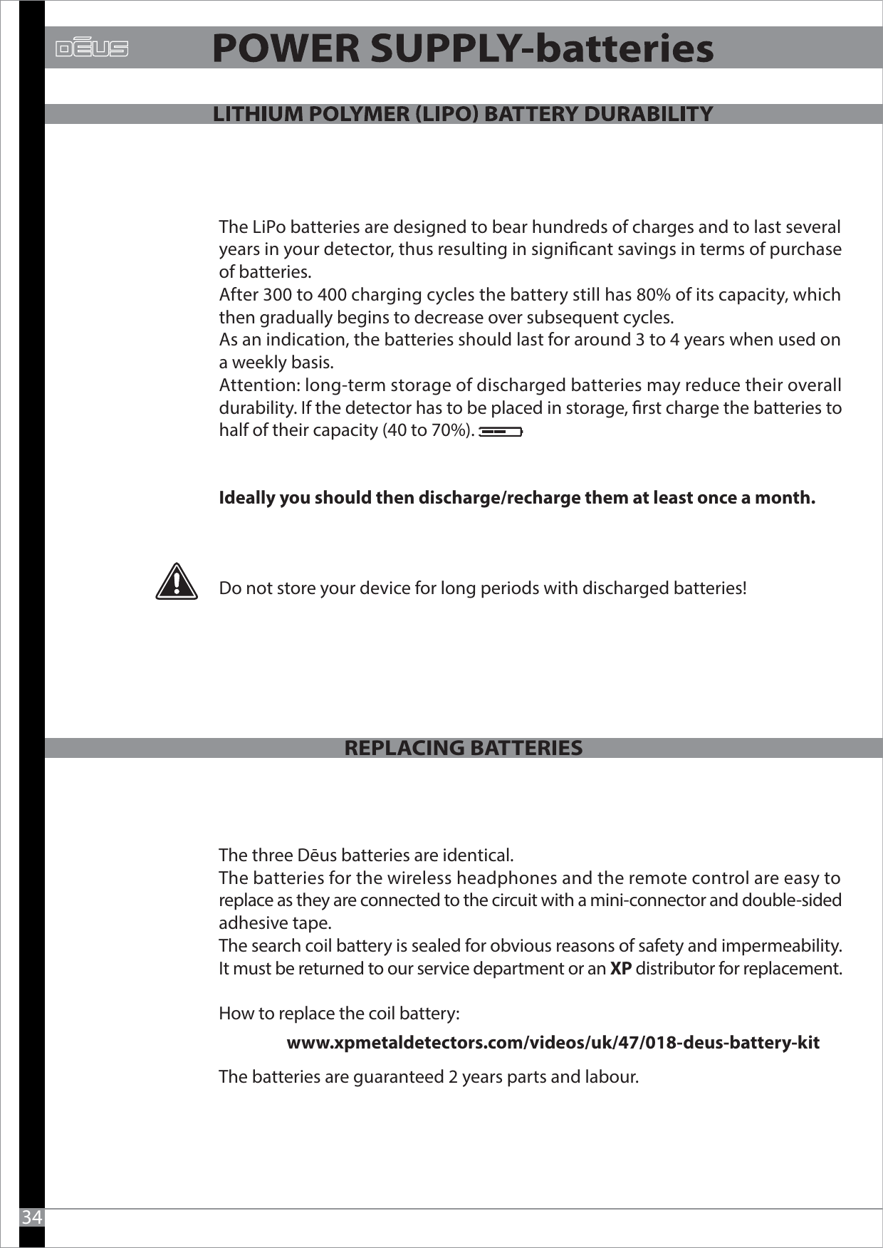 The LiPo batteries are designed to bear hundreds of charges and to last several years in your detector, thus resulting in signicant savings in terms of purchase of batteries.After 300 to 400 charging cycles the battery still has 80% of its capacity, which then gradually begins to decrease over subsequent cycles. As an indication, the batteries should last for around 3 to 4 years when used on a weekly basis. Attention: long-term storage of discharged batteries may reduce their overall durability. If the detector has to be placed in storage, rst charge the batteries to half of their capacity (40 to 70%).Ideally you should then discharge/recharge them at least once a month.Do not store your device for long periods with discharged batteries!The three Dēus batteries are identical.The batteries for the wireless headphones and the remote control are easy to replace as they are connected to the circuit with a mini-connector and double-sided adhesive tape.The search coil battery is sealed for obvious reasons of safety and impermeability.It must be returned to our service department or an XP distributor for replacement.How to replace the coil battery:                  www.xpmetaldetectors.com/videos/uk/47/018-deus-battery-kitThe batteries are guaranteed 2 years parts and labour.REPLACING BATTERIES34