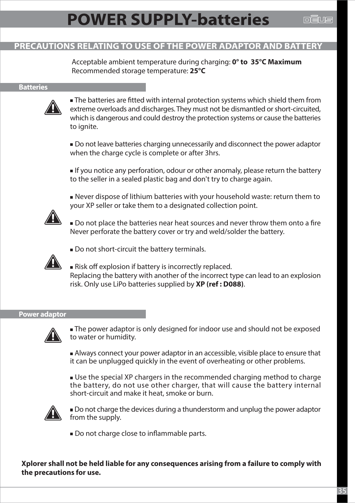    The batteries are tted with internal protection systems which shield them from extreme overloads and discharges. They must not be dismantled or short-circuited, which is dangerous and could destroy the protection systems or cause the batteries to ignite.     Do not leave batteries charging unnecessarily and disconnect the power adaptor when the charge cycle is complete or after 3hrs.   If you notice any perforation, odour or other anomaly, please return the battery to the seller in a sealed plastic bag and don&apos;t try to charge again.   Never dispose of lithium batteries with your household waste: return them to your XP seller or take them to a designated collection point.   Do not place the batteries near heat sources and never throw them onto a reNever perforate the battery cover or try and weld/solder the battery.   Do not short-circuit the battery terminals.    Risk o explosion if battery is incorrectly replaced.Replacing the battery with another of the incorrect type can lead to an explosion risk. Only use LiPo batteries supplied by XP (ref : D088). PRECAUTIONS RELATING TO USE OF THE POWER ADAPTOR AND BATTERYBatteriesPower adaptorAcceptable ambient temperature during charging: 0° to  35°C MaximumRecommended storage temperature: 25°C35   The power adaptor is only designed for indoor use and should not be exposed to water or humidity.   Always connect your power adaptor in an accessible, visible place to ensure that it can be unplugged quickly in the event of overheating or other problems.   Use the special XP chargers in the recommended charging method to charge the battery, do not use other charger, that will cause the battery internal short-circuit and make it heat, smoke or burn.   Do not charge the devices during a thunderstorm and unplug the power adaptor from the supply.   Do not charge close to inammable parts.Xplorer shall not be held liable for any consequences arising from a failure to comply with the precautions for use.