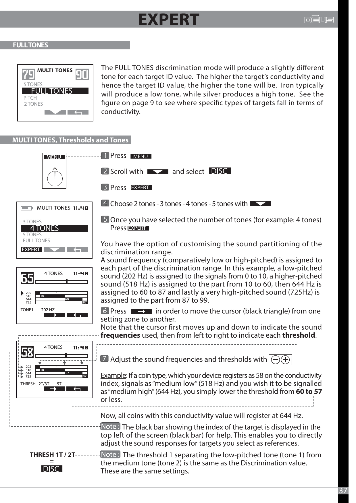       Press      Scroll with                  and select         Press                        Choose 2 tones - 3 tones - 4 tones - 5 tones with      Once you have selected the number of tones (for example: 4 tones)      Press You have the option of customising the sound partitioning of the discrimination range.A sound frequency (comparatively low or high-pitched) is assigned to each part of the discrimination range. In this example, a low-pitched sound (202 Hz) is assigned to the signals from 0 to 10, a higher-pitched sound (518 Hz) is assigned to the part from 10 to 60, then 644 Hz is assigned to 60 to 87 and lastly a very high-pitched sound (725Hz) is assigned to the part from 87 to 99.      Press                  in order to move the cursor (black triangle) from one setting zone to another.Note that the cursor rst moves up and down to indicate the sound frequencies used, then from left to right to indicate each threshold.      Adjust the sound frequencies and thresholds with  Example: If a coin type, which your device registers as 58 on the conductivity index, signals as “medium low” (518 Hz) and you wish it to be signalled as “medium high” (644 Hz), you simply lower the threshold from 60 to 57 or less. Now, all coins with this conductivity value will register at 644 Hz.              The black bar showing the index of the target is displayed in the top left of the screen (black bar) for help. This enables you to directly adjust the sound responses for targets you select as references.              The threshold 1 separating the low-pitched tone (tone 1) from the medium tone (tone 2) is the same as the Discrimination value. These are the same settings.37MENUEXPERTEXPERTMULTI  TONES  5 TONES FULL TONES    4 TONESEXPERT3 TONES4 TONES2025186447251060 87TONE1        202 HZTHRESH 1T / 2T= 4 TONES2025186447251087THRESH.  2T/3T        57571087                                      MULTI TONES, Thresholds and Tones  FULL TONESMULTI  TONES  2 TONESPITCH    FULL TONES5 TONESThe FULL TONES discrimination mode will produce a slightly dierent tone for each target ID value.  The higher the target’s conductivity and hence the target ID value, the higher the tone will be.  Iron typically will produce a low tone, while silver produces a high tone.  See the gure on page 9 to see where specic types of targets fall in terms of conductivity.