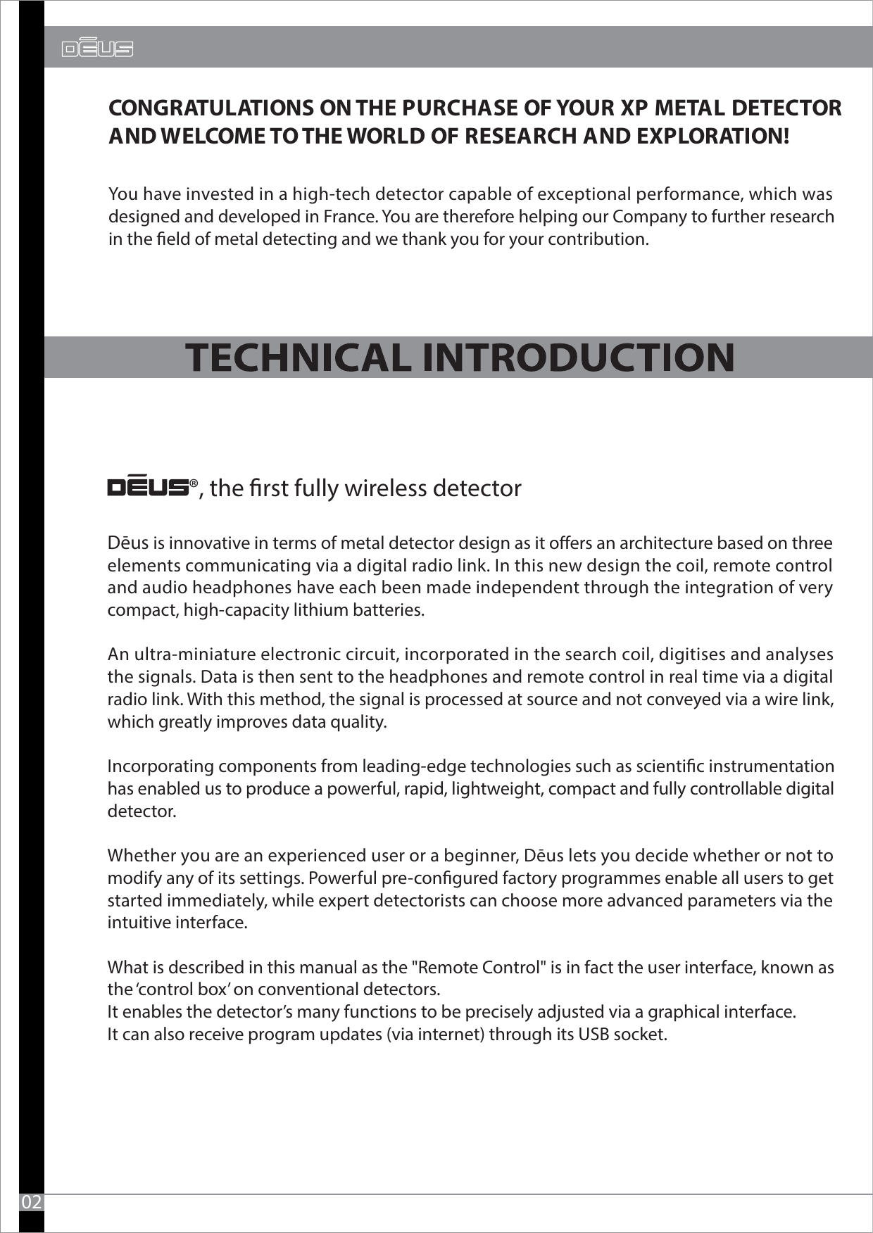 CONGRATULATIONS ON THE PURCHASE OF YOUR XP METAL DETECTOR AND WELCOME TO THE WORLD OF RESEARCH AND EXPLORATION! ®, the rst fully wireless detectorYou have invested in a high-tech detector capable of exceptional performance, which was designed and developed in France. You are therefore helping our Company to further researchin the eld of metal detecting and we thank you for your contribution.02Dēus is innovative in terms of metal detector design as it oers an architecture based on three elements communicating via a digital radio link. In this new design the coil, remote control and audio headphones have each been made independent through the integration of very compact, high-capacity lithium batteries. An ultra-miniature electronic circuit, incorporated in the search coil, digitises and analyses the signals. Data is then sent to the headphones and remote control in real time via a digital radio link. With this method, the signal is processed at source and not conveyed via a wire link, which greatly improves data quality.  Incorporating components from leading-edge technologies such as scientic instrumentation has enabled us to produce a powerful, rapid, lightweight, compact and fully controllable digital detector. Whether you are an experienced user or a beginner, Dēus lets you decide whether or not to modify any of its settings. Powerful pre-congured factory programmes enable all users to get started immediately, while expert detectorists can choose more advanced parameters via the intuitive interface. What is described in this manual as the &quot;Remote Control&quot; is in fact the user interface, known as the ‘control box’ on conventional detectors. It enables the detector’s many functions to be precisely adjusted via a graphical interface. It can also receive program updates (via internet) through its USB socket.