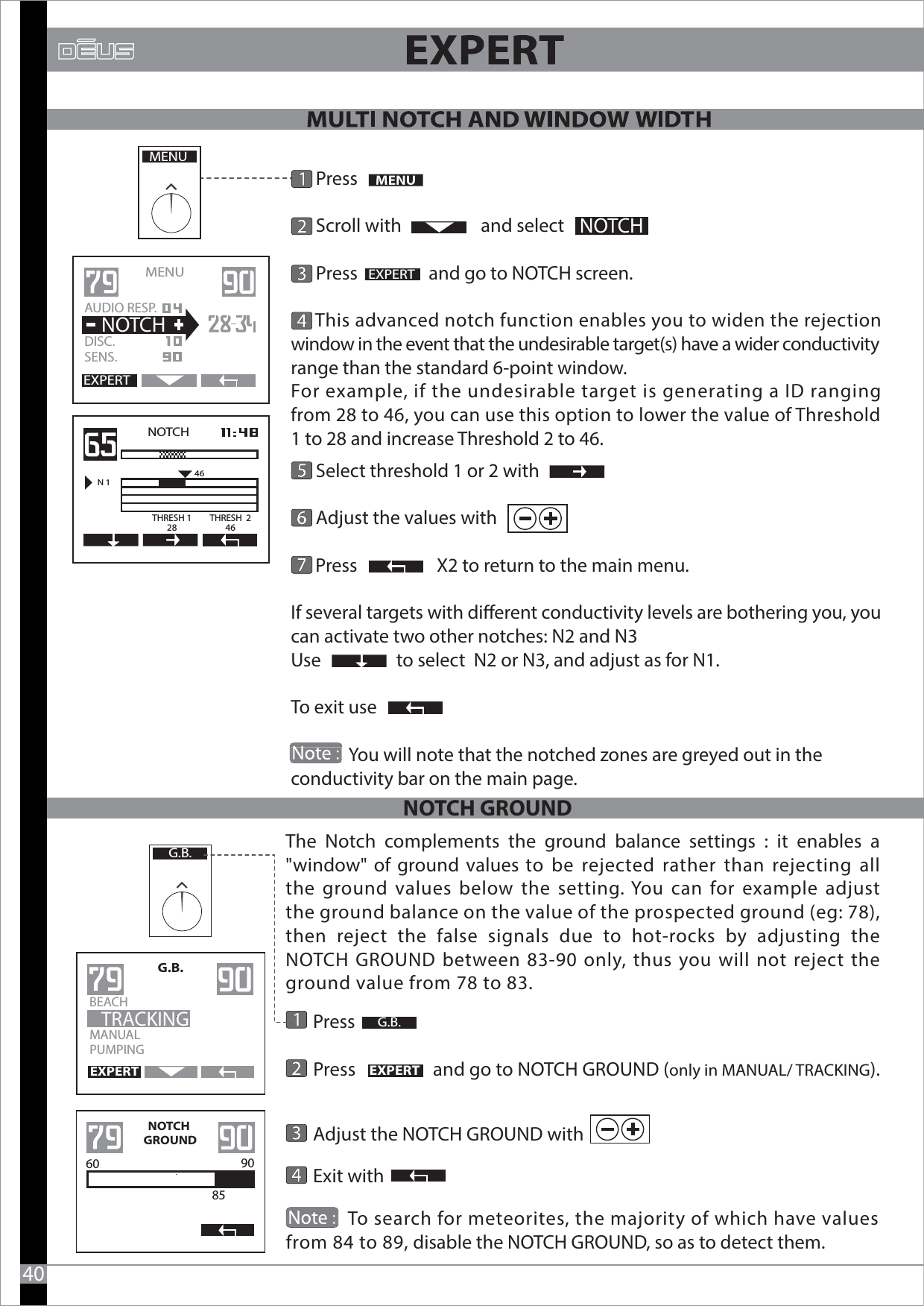       Press      Scroll with                   and select       Press                 and go to NOTCH screen.      This advanced notch function enables you to widen the rejection window in the event that the undesirable target(s) have a wider conductivity range than the standard 6-point window.For example, if the undesirable target is generating a ID ranging from 28 to 46, you can use this option to lower the value of Threshold 1 to 28 and increase Threshold 2 to 46.      Select threshold 1 or 2 with      Adjust the values with                                             Press                   X2 to return to the main menu.If several targets with dierent conductivity levels are bothering you, you can activate two other notches: N2 and N3Use                  to select  N2 or N3, and adjust as for N1. To exit use               You will note that the notched zones are greyed out in the conductivity bar on the main page. MENUEXPERTNOTCHEXPERTMENU   AUDIO RESP.DISC.SENS.  NOTCHNOTCHN 146THRESH 128THRESH  246                          40    Press                   Press                  and go to NOTCH GROUND (only in MANUAL/ TRACKING).     Adjust the NOTCH GROUND with                   Exit with  MANUALPUMPINGG.B.BEACH                    TRACKINGEXPERTEXPERT NOTCH GROUNDNOTCH GROUND60 90  85G.B.G.B.The Notch complements the ground balance settings : it enables a &quot;window&quot; of ground values to be rejected rather than rejecting all the ground values below the setting. You can for example adjust the ground balance on the value of the prospected ground (eg: 78), then reject the false signals due to hot-rocks by adjusting the NOTCH GROUND between 83-90 only, thus you will not reject the ground value from 78 to 83.               To search for meteorites, the majority of which have values   from 84 to 89, disable the NOTCH GROUND, so as to detect them.                        