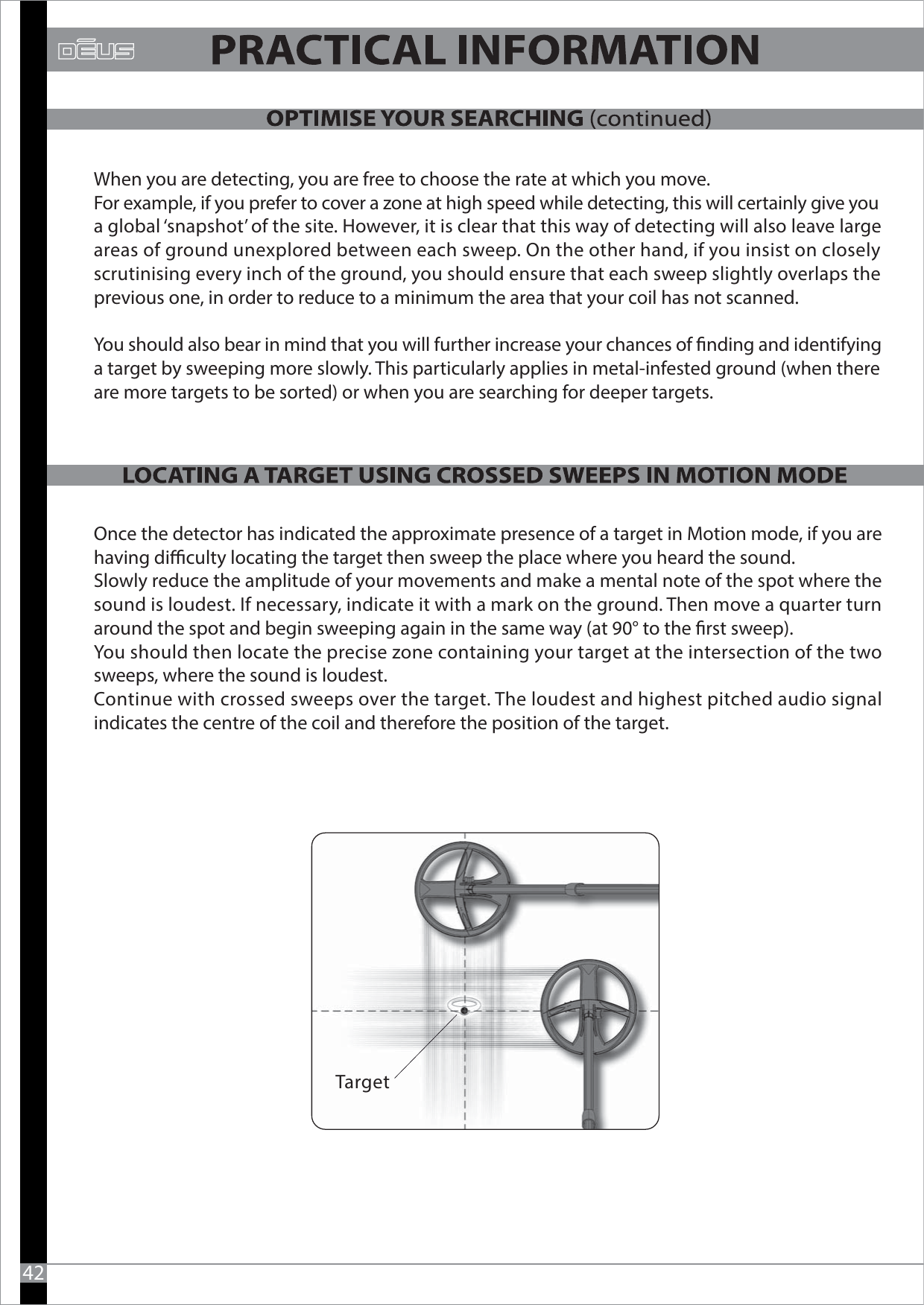 When you are detecting, you are free to choose the rate at which you move. For example, if you prefer to cover a zone at high speed while detecting, this will certainly give youa global ‘snapshot’ of the site. However, it is clear that this way of detecting will also leave large areas of ground unexplored between each sweep. On the other hand, if you insist on closely scrutinising every inch of the ground, you should ensure that each sweep slightly overlaps the previous one, in order to reduce to a minimum the area that your coil has not scanned.You should also bear in mind that you will further increase your chances of nding and identifying a target by sweeping more slowly. This particularly applies in metal-infested ground (when there are more targets to be sorted) or when you are searching for deeper targets. Once the detector has indicated the approximate presence of a target in Motion mode, if you are having diculty locating the target then sweep the place where you heard the sound. Slowly reduce the amplitude of your movements and make a mental note of the spot where the sound is loudest. If necessary, indicate it with a mark on the ground. Then move a quarter turn around the spot and begin sweeping again in the same way (at 90° to the rst sweep). You should then locate the precise zone containing your target at the intersection of the two sweeps, where the sound is loudest. Continue with crossed sweeps over the target. The loudest and highest pitched audio signal indicates the centre of the coil and therefore the position of the target. 42Target