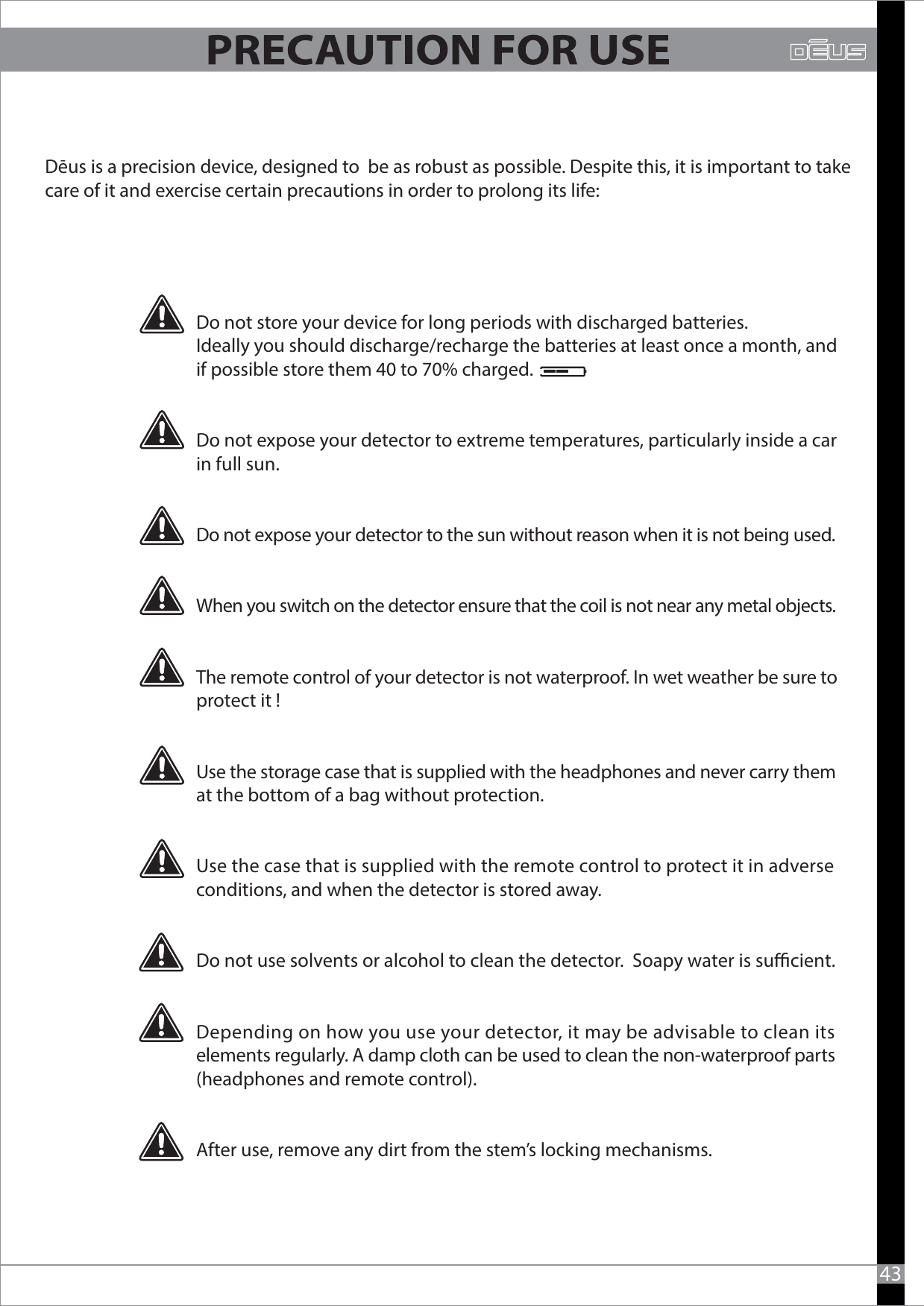 Dēus is a precision device, designed to  be as robust as possible. Despite this, it is important to takecare of it and exercise certain precautions in order to prolong its life:43Do not store your device for long periods with discharged batteries.Ideally you should discharge/recharge the batteries at least once a month, and if possible store them 40 to 70% charged.Do not expose your detector to extreme temperatures, particularly inside a car in full sun.Do not expose your detector to the sun without reason when it is not being used.When you switch on the detector ensure that the coil is not near any metal objects. The remote control of your detector is not waterproof. In wet weather be sure toprotect it !Use the storage case that is supplied with the headphones and never carry them at the bottom of a bag without protection.Use the case that is supplied with the remote control to protect it in adverse conditions, and when the detector is stored away.Do not use solvents or alcohol to clean the detector.  Soapy water is sucient.Depending on how you use your detector, it may be advisable to clean its elements regularly. A damp cloth can be used to clean the non-waterproof parts (headphones and remote control).After use, remove any dirt from the stem’s locking mechanisms.