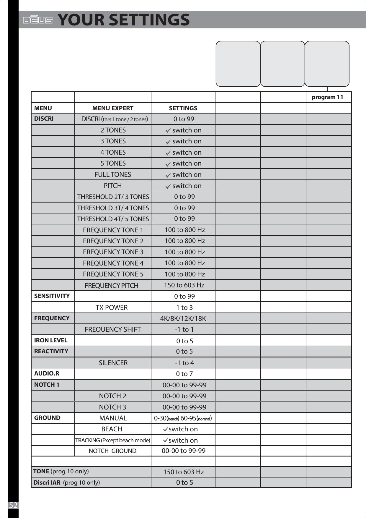 52MENU MENU EXPERT SETTINGSDISCRI DISCRI (thrs 1 tone / 2 tones) 0 to 992 TONES switch on3 TONES switch on4 TONES switch on5 TONES switch onFULL TONES switch onPITCH switch onTHRESHOLD 2T/ 3 TONES 0 to 99THRESHOLD 3T/ 4 TONES 0 to 99THRESHOLD 4T/ 5 TONESFREQUENCY TONE 1FREQUENCY TONE 2 FREQUENCY TONE 3FREQUENCY TONE 4FREQUENCY TONE 5SENSITIVITY 0 to 99TX POWER 1 to 3FREQUENCY 4K/8K/12K/18KFREQUENCY SHIFT -1 to 1IRON LEVEL0 to 5REACTIVITY0 to 5SILENCER -1 to 4AUDIO.R 0 to 7 NOTCH 1 00-00 to 99-99NOTCH 2 00-00 to 99-99NOTCH 3  00-00 to 99-99GROUND MANUAL 0-30(beach) 60-95(normal)BEACH switch on switch on100 to 800 Hz100 to 800 Hz100 to 800 Hz100 to 800 Hz100 to 800 Hz0 to 99FREQUENCY PITCH150 to 603 HzTONE (prog 10 only) program 11Discri IAR  (prog 10 only)0 to 5150 to 603 HzTRACKING (Except beach mode)00-00 to 99-99NOTCH  GROUND