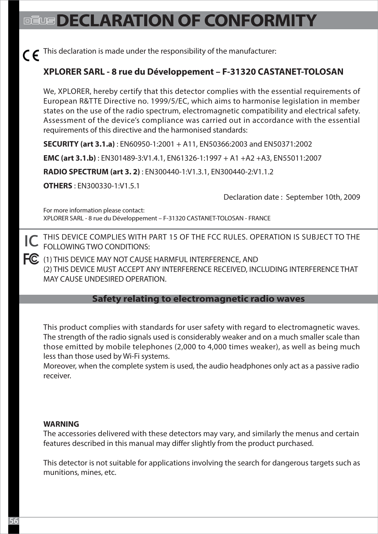 This declaration is made under the responsibility of the manufacturer:XPLORER SARL - 8 rue du Développement – F-31320 CASTANET-TOLOSANWe, XPLORER, hereby certify that this detector complies with the essential requirements of European R&amp;TTE Directive no. 1999/5/EC, which aims to harmonise legislation in member states on the use of the radio spectrum, electromagnetic compatibility and electrical safety.Assessment of the device’s compliance was carried out in accordance with the essential requirements of this directive and the harmonised standards:SECURITY (art 3.1.a) : EN60950-1:2001 + A11, EN50366:2003 and EN50371:2002EMC (art 3.1.b) : EN301489-3:V1.4.1, EN61326-1:1997 + A1 +A2 +A3, EN55011:2007RADIO SPECTRUM (art 3. 2) : EN300440-1:V1.3.1, EN300440-2:V1.1.2OTHERS : EN300330-1:V1.5.1Declaration date :  September 10th, 2009 For more information please contact:XPLORER SARL - 8 rue du Développement – F-31320 CASTANET-TOLOSAN - FRANCETHIS DEVICE COMPLIES WITH PART 15 OF THE FCC RULES. OPERATION IS SUBJECT TO THE FOLLOWING TWO CONDITIONS: (1) THIS DEVICE MAY NOT CAUSE HARMFUL INTERFERENCE, AND (2) THIS DEVICE MUST ACCEPT ANY INTERFERENCE RECEIVED, INCLUDING INTERFERENCE THAT MAY CAUSE UNDESIRED OPERATION.This product complies with standards for user safety with regard to electromagnetic waves. The strength of the radio signals used is considerably weaker and on a much smaller scale than those emitted by mobile telephones (2,000 to 4,000 times weaker), as well as being much less than those used by Wi-Fi systems. Moreover, when the complete system is used, the audio headphones only act as a passive radio receiver. WARNINGThe accessories delivered with these detectors may vary, and similarly the menus and certain features described in this manual may dier slightly from the product purchased.This detector is not suitable for applications involving the search for dangerous targets such as munitions, mines, etc. 56Safety relating to electromagnetic radio waves