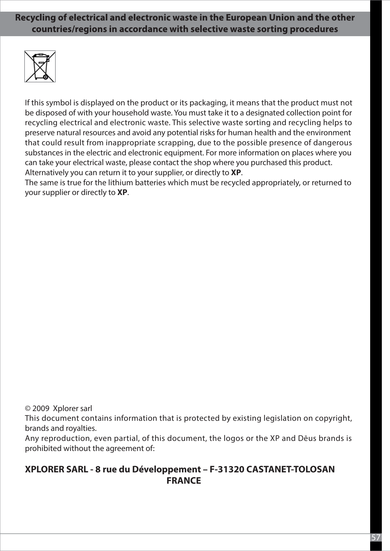   If this symbol is displayed on the product or its packaging, it means that the product must not be disposed of with your household waste. You must take it to a designated collection point for recycling electrical and electronic waste. This selective waste sorting and recycling helps to preserve natural resources and avoid any potential risks for human health and the environment that could result from inappropriate scrapping, due to the possible presence of dangerous substances in the electric and electronic equipment. For more information on places where you can take your electrical waste, please contact the shop where you purchased this product. Alternatively you can return it to your supplier, or directly to XP.The same is true for the lithium batteries which must be recycled appropriately, or returned to your supplier or directly to XP.57© 2009  Xplorer sarlThis document contains information that is protected by existing legislation on copyright, brands and royalties.Any reproduction, even partial, of this document, the logos or the XP and Dēus brands is prohibited without the agreement of: XPLORER SARL - 8 rue du Développement – F-31320 CASTANET-TOLOSAN                                                                         FRANCE