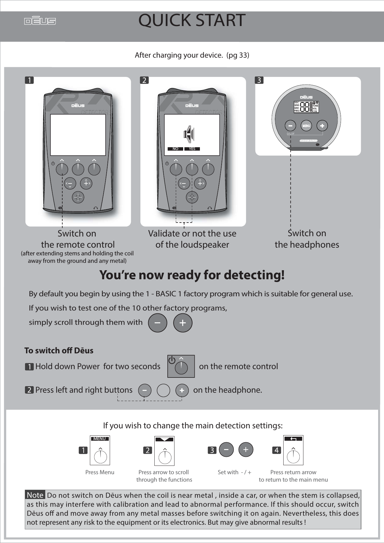 QUICK STARTBy default you begin by using the 1 - BASIC 1 factory program which is suitable for general use.If you wish to test one of the 10 other factory programs, simply scroll through them with       --After charging your device.  (pg 33)Validate or not the use of the loudspeaker ----OUI--You’re now ready for detecting!Note  Do not switch on Dēus when the coil is near metal , inside a car, or when the stem is collapsed,as this may interfere with calibration and lead to abnormal performance. If this should occur, switch Dēus o and move away from any metal masses before switching it on again. Nevertheless, this does not represent any risk to the equipment or its electronics. But may give abnormal results ! If you wish to change the main detection settings:MENUPress arrow to scroll through the functionsPress Menu Set with  - / + Press return arrowto return to the main menuSwitch on the headphones To switch o Dēus       Hold down Power  for two seconds                     on the remote control      Press left and right buttons                                 on the headphone.              YESNOSwitch on the remote control(after extending stems and holding the coil away from the ground and any metal)  DISCSENSGNDFREQTONEVOLCOIL