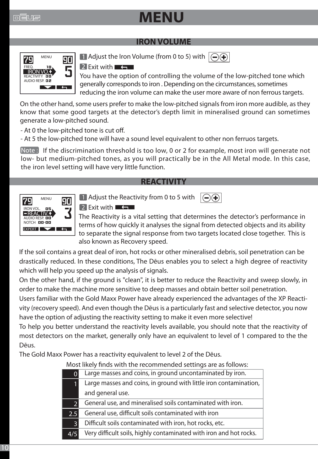       Adjust the Reactivity from 0 to 5 with       Exit withEXPERTMENU   IRON VOL.                  AUDIO RESP.NOTCH  REACTIV.Most likely nds with the recommended settings are as follows:MENU   FREQ.                  REACTIVITYAUDIO RESP.  IRON VO. Adjust the Iron Volume (from 0 to 5) with     Exit with- At 0 the low-pitched tone is cut o.- At 5 the low-pitched tone will have a sound level equivalent to other non ferruos targets.             If the discrimination threshold is too low, 0 or 2 for example, most iron will generate not low- but medium-pitched tones, as you will practically be in the All Metal mode. In this case, the iron level setting will have very little function.10MENU On the other hand, some users prefer to make the low-pitched signals from iron more audible, as they know that some good targets at the detector’s depth limit in mineralised ground can sometimes generate a low-pitched sound.You have the option of controlling the volume of the low-pitched tone which generally corresponds to iron . Depending on the circumstances, sometimes reducing the iron volume can make the user more aware of non ferrous targets.If the soil contains a great deal of iron, hot rocks or other mineralised debris, soil penetration can bedrastically reduced. In these conditions, The Dēus enables you to select a high degree of reactivity which will help you speed up the analysis of signals.On the other hand, if the ground is &quot;clean&quot;, it is better to reduce the Reactivity and sweep slowly, in order to make the machine more sensitive to deep masses and obtain better soil penetration.Users familiar with the Gold Maxx Power have already experienced the advantages of the XP Reacti-vity (recovery speed). And even though the Dēus is a particularly fast and selective detector, you now have the option of adjusting the reactivity setting to make it even more selective!To help you better understand the reactivity levels available, you should note that the reactivity of most detectors on the market, generally only have an equivalent to level of 1 compared to the the Dēus. The Gold Maxx Power has a reactivity equivalent to level 2 of the Dēus.The Reactivity is a vital setting that determines the detector’s performance in terms of how quickly it analyses the signal from detected objects and its ability to separate the signal response from two targets located close together.  This is also known as Recovery speed. Large masses and coins, in ground uncontaminated by iron.Large masses and coins, in ground with little iron contamination, and general use.General use, and mineralised soils contaminated with iron.General use, dicult soils contaminated with ironDicult soils contaminated with iron, hot rocks, etc. Very dicult soils, highly contaminated with iron and hot rocks.      0     1     22.5     3 4/5IRON VOLUMEREACTIVITY