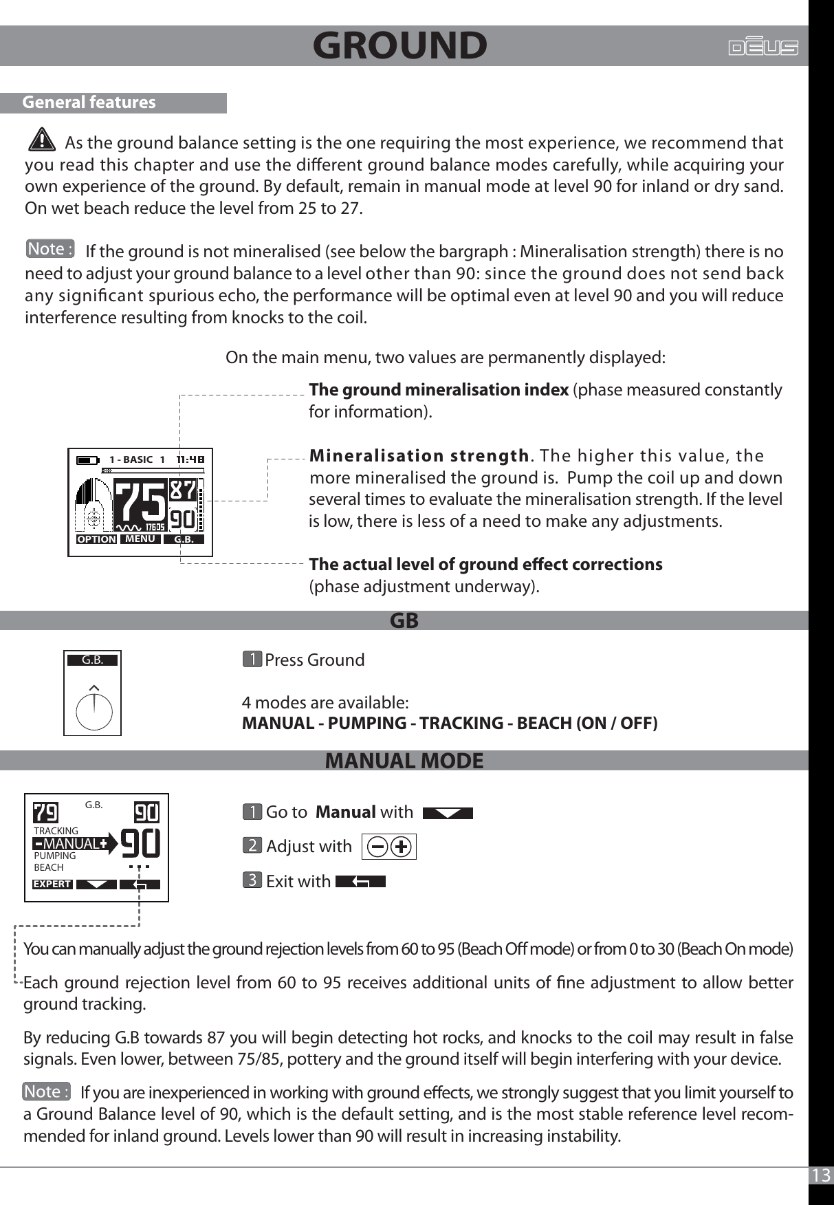 13          As the ground balance setting is the one requiring the most experience, we recommend that you read this chapter and use the dierent ground balance modes carefully, while acquiring your own experience of the ground. By default, remain in manual mode at level 90 for inland or dry sand. On wet beach reduce the level from 25 to 27.                 If the ground is not mineralised (see below the bargraph : Mineralisation strength) there is no need to adjust your ground balance to a level other than 90: since the ground does not send back any signicant spurious echo, the performance will be optimal even at level 90 and you will reduce interference resulting from knocks to the coil.On the main menu, two values are permanently displayed:The ground mineralisation index (phase measured constantly for information).The actual level of ground eect corrections (phase adjustment underway).General featuresMENU G.B.OPTION1 - BASIC   1      Mineralisation strength. The higher this value, the    more mineralised the ground is.  Pump the coil up and down    several times to evaluate the mineralisation strength. If the level    is low, there is less of a need to make any adjustments.GROUND You can manually adjust the ground rejection levels from 60 to 95 (Beach O mode) or from 0 to 30 (Beach On mode)Each ground rejection level from 60 to 95 receives additional units of ne adjustment to allow better ground tracking. By reducing G.B towards 87 you will begin detecting hot rocks, and knocks to the coil may result in false signals. Even lower, between 75/85, pottery and the ground itself will begin interfering with your device.                If you are inexperienced in working with ground eects, we strongly suggest that you limit yourself to a Ground Balance level of 90, which is the default setting, and is the most stable reference level recom-mended for inland ground. Levels lower than 90 will result in increasing instability.G.B.  TRACKING                  PUMPINGBEACH  MANUAL      Go to  Manual with       Adjust with                                Exit with                   Press Ground4 modes are available:MANUAL - PUMPING - TRACKING - BEACH (ON / OFF)      G.B.EXPERTGBMANUAL MODE