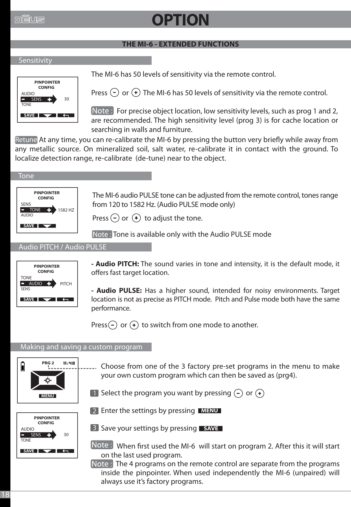 PRG 2   MENUMENUAUDIO          SENSTONE30SAVEPINPOINTER CONFIG   The MI-6 has 50 levels of sensitivity via the remote control.Press         or         The MI-6 has 50 levels of sensitivity via the remote control.                              For precise object location, low sensitivity levels, such as prog 1 and 2, are recommended. The high sensitivity level (prog 3) is for cache location or searching in walls and furniture.                The MI-6 audio PULSE tone can be adjusted from the remote control, tones range from 120 to 1582 Hz. (Audio PULSE mode only)Press        or          to adjust the tone.             Tone is available only with the Audio PULSE mode- Audio PITCH: The sound varies in tone and intensity, it is the default mode, it oers fast target location.- Audio PULSE: Has a higher sound, intended for noisy environments. Target location is not as precise as PITCH mode.  Pitch and Pulse mode both have the same performance.Choose from one of the 3 factory pre-set programs in the menu to make your own custom program which can then be saved as (prg4). Select the program you want by pressing         orEnter the settings by pressing Save your settings by pressing          When rst used the MI-6  will start on program 2. After this it will start on the last used program.         The 4 programs on the remote control are separate from the programs inside the pinpointer. When used independently the MI-6 (unpaired) will always use it’s factory programs.     Sensitivity     Tone     Audio PITCH / Audio PULSE      Making and saving a custom programAUDIO          SENSTONE30SAVEPINPOINTER CONFIG   SENS         TONEAUDIO1582 HZSAVEPINPOINTER CONFIG   TONE        AUDIOSENSPITCHSAVEPINPOINTER CONFIG   SAVEPress        or         to switch from one mode to another.Retune At any time, you can re-calibrate the MI-6 by pressing the button very briey while away from any metallic source. On mineralized soil, salt water, re-calibrate it in contact with the ground. To localize detection range, re-calibrate  (de-tune) near to the object.                                                 18              THE MI-6 - EXTENDED FUNCTIONS OPTION                          