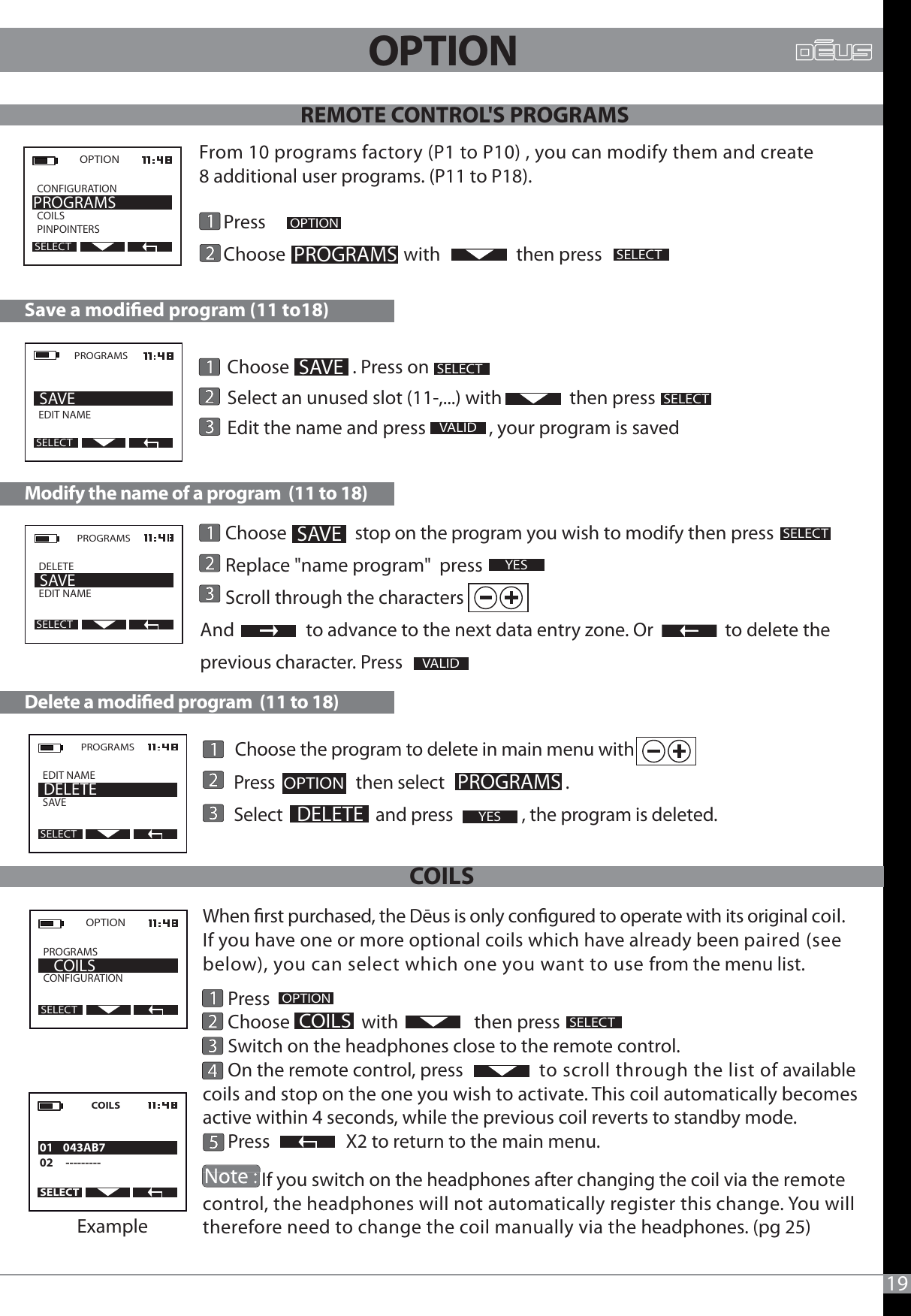 When rst purchased, the Dēus is only congured to operate with its original coil. If you have one or more optional coils which have already been paired (see below), you can select which one you want to use from the menu list.      Press      Choose                 with                  then press      Switch on the headphones close to the remote control.       On the remote control, press                  to scroll through the list of available coils and stop on the one you wish to activate. This coil automatically becomes active within 4 seconds, while the previous coil reverts to standby mode.      Press                  X2 to return to the main menu.              If you switch on the headphones after changing the coil via the remote control, the headphones will not automatically register this change. You will therefore need to change the coil manually via the headphones. (pg 25)                           19       Choose the program to delete in main menu with       Press                    then select                              .           Select                       and press                 , the program is deleted.    Press     Choose                            with                  then pressOPTIONPROGRAMSPROGRAMSSELECTOPTION  CONFIGURATION          COILSPINPOINTERSPROGRAMSSELECT      Choose                 stop on the program you wish to modify then press      Replace &quot;name program&quot;  press      Scroll through the charactersAnd                 to advance to the next data entry zone. Or                 to delete the previous character. Press               Modify the name of a program  (11 to 18)Delete a modied program  (11 to 18)VALIDPROGRAMSDELETEEDIT NAME              SAVESELECTPROGRAMSEDIT NAMESAVE                DELETESELECT      Choose               . Press on       Select an unused slot (11-,...) with                then press      Edit the name and press               , your program is savedSave a modied program (11 to18)SELECTSELECTPROGRAMS  EDIT NAME      SAVESELECT SAVESELECTVALID SAVEYESYESOPTION     DELETEOPTIONREMOTE CONTROL&apos;S PROGRAMSFrom 10 programs factory (P1 to P10) , you can modify them and create 8 additional user programs. (P11 to P18).2OPTION2COILSSELECTOPTION  PROGRAMS             CONFIGURATION    COILSSELECTExampleCOILSSELECT01    043AB702     ---------COILS