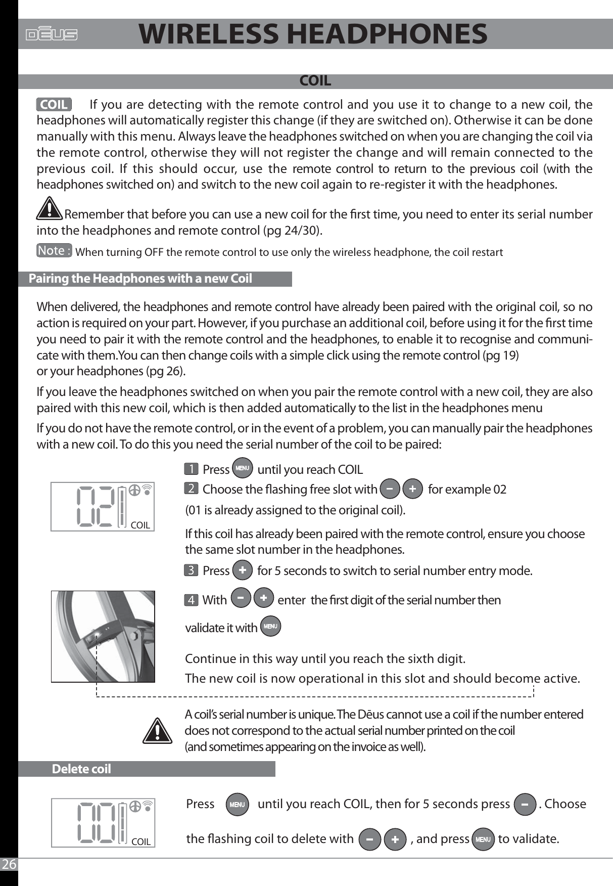              If you are detecting with the remote control and you use it to change to a new coil, the headphones will automatically register this change (if they are switched on). Otherwise it can be done manually with this menu. Always leave the headphones switched on when you are changing the coil via the remote control, otherwise they will not register the change and will remain connected to the previous coil. If this should occur, use the remote control to return to the previous coil (with the headphones switched on) and switch to the new coil again to re-register it with the headphones.           Remember that before you can use a new coil for the rst time, you need to enter its serial number into the headphones and remote control (pg 24/30).                When turning OFF the remote control to use only the wireless headphone, the coil restart       Press           until you reach COIL       Choose the ashing free slot with                    for example 02 (01 is already assigned to the original coil).If this coil has already been paired with the remote control, ensure you choose the same slot number in the headphones.        Press           for 5 seconds to switch to serial number entry mode.       With                    enter  the rst digit of the serial number then validate it with Continue in this way until you reach the sixth digit.The new coil is now operational in this slot and should become active.COILCOIL Pairing the Headphones with a new Coil                  26A coil’s serial number is unique. The Dēus cannot use a coil if the number entered does not correspond to the actual serial number printed on the coil (and sometimes appearing on the invoice as well).Delete coilWIRELESS HEADPHONES                             When delivered, the headphones and remote control have already been paired with the original coil, so no action is required on your part. However, if you purchase an additional coil, before using it for the rst time you need to pair it with the remote control and the headphones, to enable it to recognise and communi-cate with them.You can then change coils with a simple click using the remote control (pg 19) or your headphones (pg 26).If you leave the headphones switched on when you pair the remote control with a new coil, they are also paired with this new coil, which is then added automatically to the list in the headphones menuIf you do not have the remote control, or in the event of a problem, you can manually pair the headphones with a new coil. To do this you need the serial number of the coil to be paired:COILPress               until you reach COIL, then for 5 seconds press          . Choose the ashing coil to delete with                    , and press          to validate.