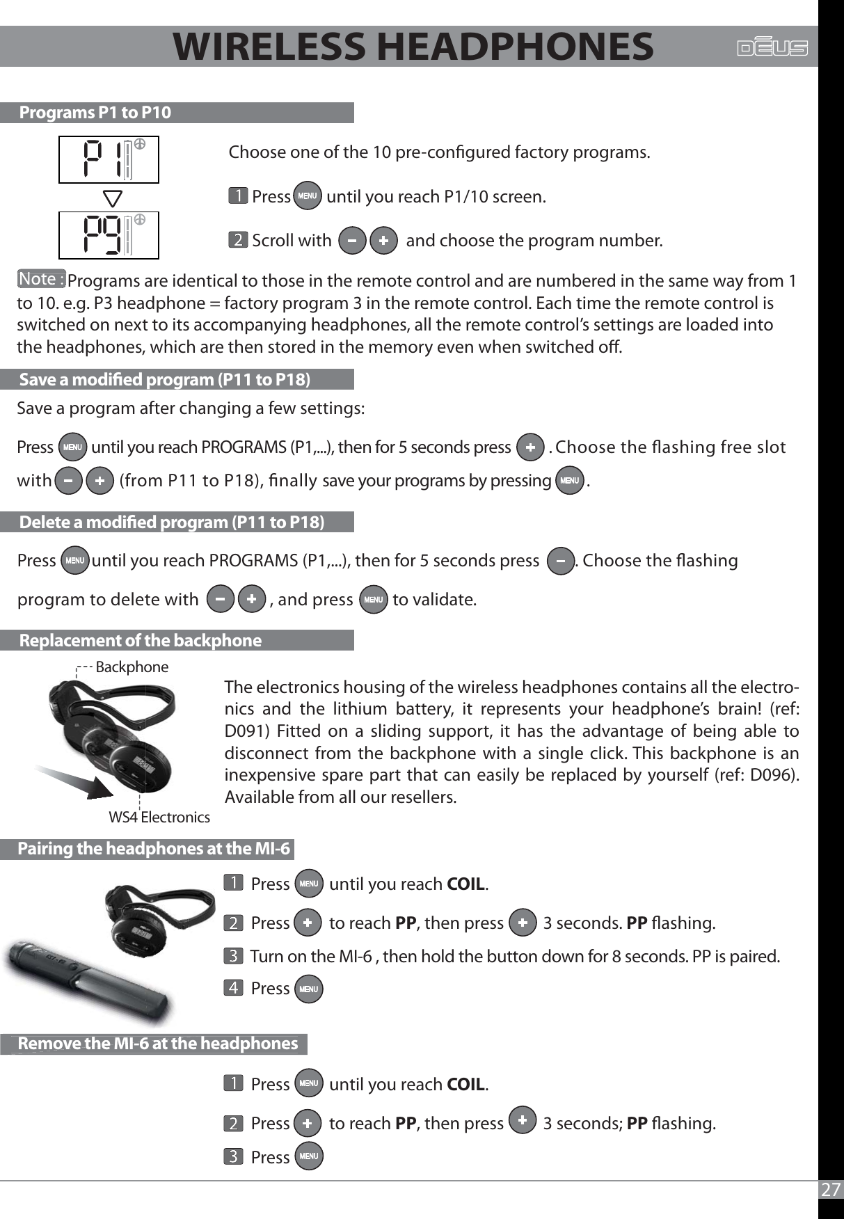 Press         until you reach PROGRAMS (P1,...), then for 5 seconds press         . Choose the ashing program to delete with                 , and press          to validate.             Programs are identical to those in the remote control and are numbered in the same way from 1 to 10. e.g. P3 headphone = factory program 3 in the remote control. Each time the remote control is switched on next to its accompanying headphones, all the remote control’s settings are loaded into the headphones, which are then stored in the memory even when switched o.Choose one of the 10 pre-congured factory programs.          Press         until you reach P1/10 screen.      Scroll with                   and choose the program number.Programs P1 to P10Save a modied program (P11 to P18)Delete a modied program (P11 to P18)Replacement of the backphone27                        WS4 ElectronicsBackphoneWIRELESS HEADPHONES  Pairing the headphones at the MI-6  Remove the MI-6 at the headphones  RemovetheMI6atth       Press          until you reach COIL.       Press          to reach PP, then press          3 seconds. PP ashing.       Turn on the MI-6 , then hold the button down for 8 seconds. PP is paired.       Press         Press          until you reach COIL.       Press          to reach PP, then press          3 seconds; PP ashing.       Press Save a program after changing a few settings: Press           until you reach PROGRAMS (P1,...), then for 5 seconds press           . Choose the ashing free slot with               (from P11 to P18), nally save your programs by pressing          . The electronics housing of the wireless headphones contains all the electro-nics and the lithium battery, it represents your headphone’s brain! (ref: D091) Fitted on a sliding support, it has the advantage of being able to disconnect from the backphone with a single click. This backphone is an inexpensive spare part that can easily be replaced by yourself (ref: D096). Available from all our resellers.