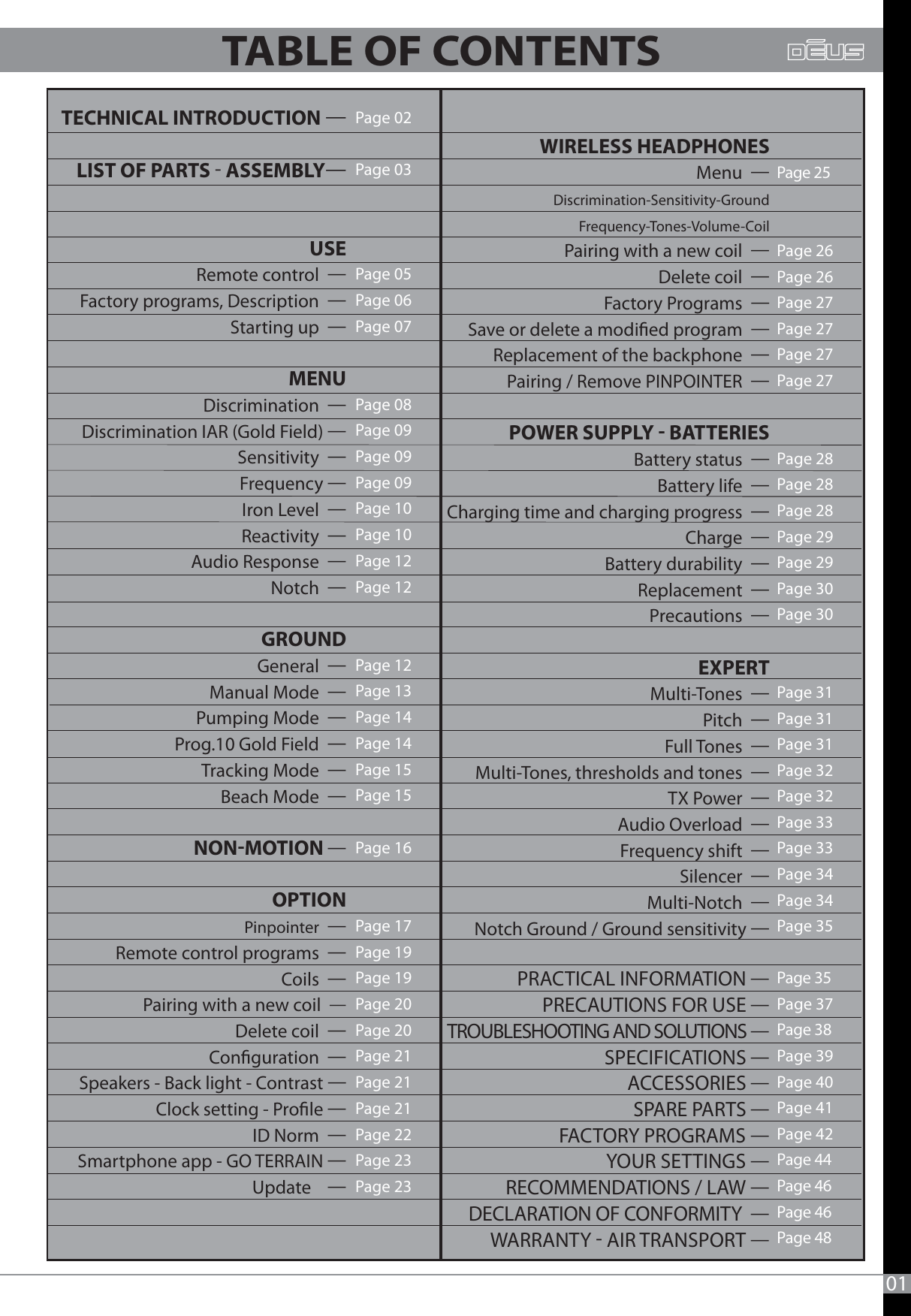 Page 02Page 03  Page 05Page 06Page 07Page 08Page 09Page 09Page 09Page 10Page 10Page 12Page 12Page 12Page 13Page 14Page 14Page 15Page 15Page 16Page 17Page 19Page 19Page 20Page 20Page 21Page 21Page 21Page 22 Page 23Page 2301    WIRELESS HEADPHONES     Menu  Discrimination-Sensitivity-Ground        Frequency-Tones-Volume-Coil       Pairing with a new coil  Delete coil  Factory Programs  Save or delete a modied program  Replacement of the backphone  Pairing / Remove PINPOINTER  POWER SUPPLY  BATTERIES       Battery status  Battery life  Charging time and charging progress  Charge    Battery durability  Replacement  Precautions  EXPERT      Multi-Tones  Pitch  Full Tones  Multi-Tones, thresholds and tones  TX Power  Audio Overload  Frequency shift  Silencer  Multi-Notch   Notch Ground / Ground sensitivity Page 25Page 26Page 26Page 27Page 27Page 27Page 27Page 28Page 28Page 28Page 29Page 29Page 30Page 30 Page 31Page 31Page 31Page 32Page 32Page 33Page 33Page 34Page 34Page 35Page 35 Page 37Page 38 Page 39Page 40Page 41Page 42Page 44Page 46 Page 46Page 48  TECHNICAL INTRODUCTION LIST OF PARTS  ASSEMBLY USE          Remote control  Factory programs, Description  Starting up   MENU      Discrimination  Discrimination IAR (Gold Field) Sensitivity  Frequency Iron Level  Reactivity  Audio Response  Notch  GROUND       General  Manual Mode  Pumping Mode  Prog.10 Gold Field  Tracking Mode  Beach Mode  NONMOTION   OPTION       Pinpointer  Remote control programs  Coils  Pairing with a new coil  Delete coil  Conguration  Speakers - Back light - Contrast  Clock setting - Prole ID Norm   Smartphone app - GO TERRAIN  Update     PRACTICAL INFORMATION PRECAUTIONS FOR USE TROUBLESHOOTING AND SOLUTIONS SPECIFICATIONS ACCESSORIES SPARE PARTS FACTORY PROGRAMS YOUR SETTINGS RECOMMENDATIONS / LAW DECLARATION OF CONFORMITY  WARRANTY  AIR TRANSPORT TABLE OF CONTENTS