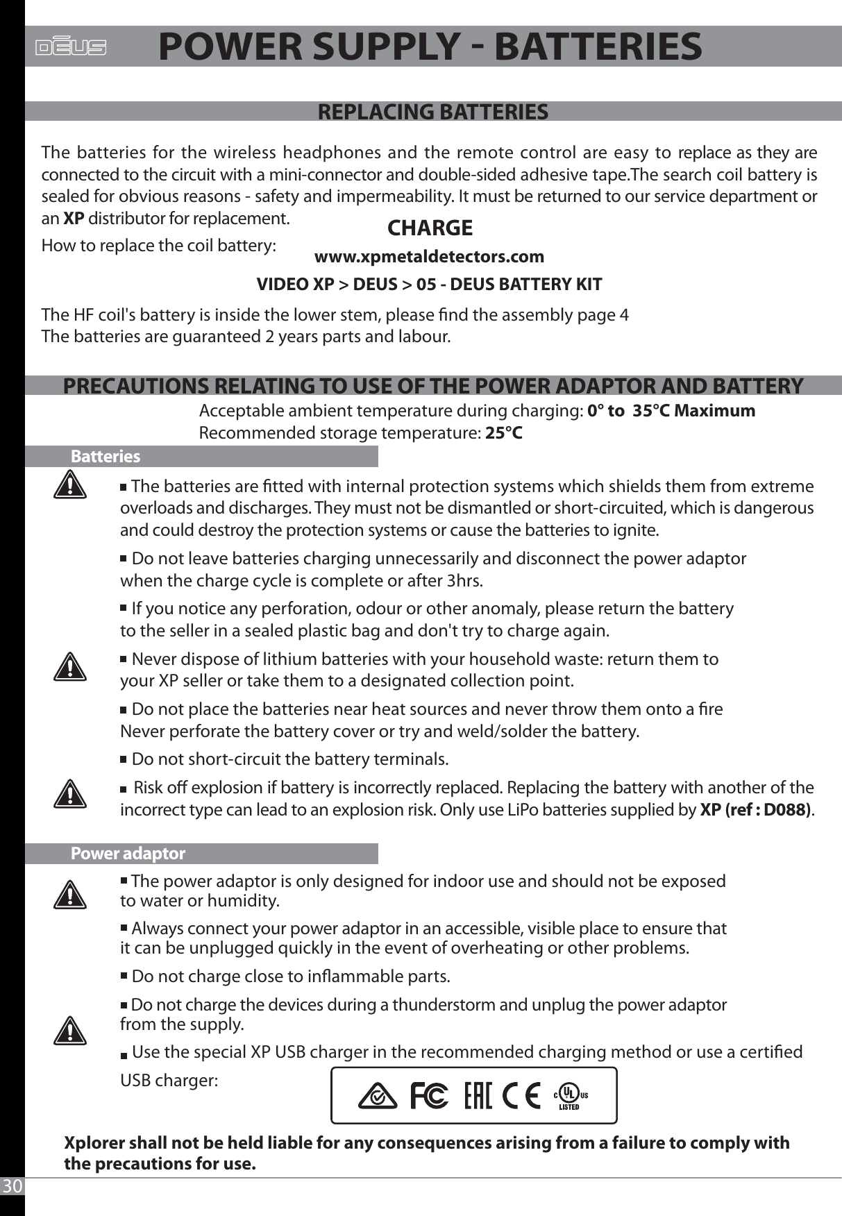 30PRECAUTIONS RELATING TO USE OF THE POWER ADAPTOR AND BATTERY   The batteries are tted with internal protection systems which shields them from extreme overloads and discharges. They must not be dismantled or short-circuited, which is dangerous and could destroy the protection systems or cause the batteries to ignite.   Do not leave batteries charging unnecessarily and disconnect the power adaptor when the charge cycle is complete or after 3hrs.   If you notice any perforation, odour or other anomaly, please return the battery to the seller in a sealed plastic bag and don&apos;t try to charge again.   Never dispose of lithium batteries with your household waste: return them to your XP seller or take them to a designated collection point.   Do not place the batteries near heat sources and never throw them onto a reNever perforate the battery cover or try and weld/solder the battery.   Do not short-circuit the battery terminals.    Risk o explosion if battery is incorrectly replaced. Replacing the battery with another of the incorrect type can lead to an explosion risk. Only use LiPo batteries supplied by XP (ref : D088).   The power adaptor is only designed for indoor use and should not be exposed to water or humidity.   Always connect your power adaptor in an accessible, visible place to ensure that it can be unplugged quickly in the event of overheating or other problems.   Do not charge close to inammable parts.   Do not charge the devices during a thunderstorm and unplug the power adaptor from the supply.   Use the special XP USB charger in the recommended charging method or use a certied USB charger:BatteriesPower adaptorAcceptable ambient temperature during charging: 0° to  35°C MaximumRecommended storage temperature: 25°CXplorer shall not be held liable for any consequences arising from a failure to comply with the precautions for use.POWER SUPPLY  BATTERIESThe batteries for the wireless headphones and the remote control are easy to replace as they are connected to the circuit with a mini-connector and double-sided adhesive tape.The search coil battery is sealed for obvious reasons - safety and impermeability. It must be returned to our service department or an XP distributor for replacement.How to replace the coil battery:  www.xpmetaldetectors.comVIDEO XP &gt; DEUS &gt; 05 - DEUS BATTERY KIT The HF coil&apos;s battery is inside the lower stem, please nd the assembly page 4 The batteries are guaranteed 2 years parts and labour.CHARGEREPLACING BATTERIESPRECAUTIONS RELATING TO USE OF THE POWER ADAPTOR AND BATTERY