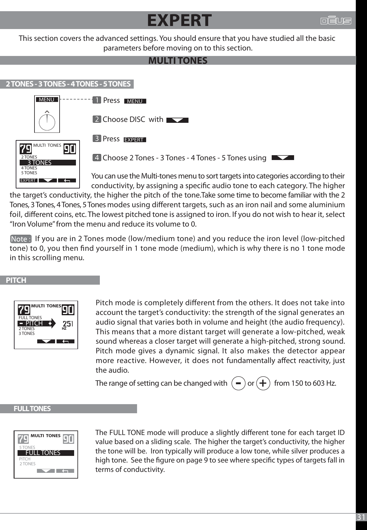                                                     You can use the Multi-tones menu to sort targets into categories according to their                                                conductivity, by assigning a specic audio tone to each category. The higher the target’s conductivity, the higher the pitch of the tone.Take some time to become familiar with the 2 Tones, 3 Tones, 4 Tones, 5 Tones modes using dierent targets, such as an iron nail and some aluminium foil, dierent coins, etc. The lowest pitched tone is assigned to iron. If you do not wish to hear it, select “Iron Volume” from the menu and reduce its volume to 0.               If you are in 2 Tones mode (low/medium tone) and you reduce the iron level (low-pitched tone) to 0, you then nd yourself in 1 tone mode (medium), which is why there is no 1 tone mode in this scrolling menu.31       Press        Choose DISC  with      Press                                 Choose 2 Tones - 3 Tones - 4 Tones - 5 Tones usingThis section covers the advanced settings. You should ensure that you have studied all the basic parameters before moving on to this section.                       2 TONES - 3 TONES - 4 TONES - 5 TONESPITCHMENUEXPERTMULTI  TONES  2 TONES               4 TONES 5 TONES    3 TONESEXPERTThe range of setting can be changed with             or             from 150 to 603 Hz.-+MULTI  TONES 2 TONES3 TONES    PITCHFULL TONESHZEXPERTPitch mode is completely dierent from the others. It does not take into account the target’s conductivity: the strength of the signal generates an audio signal that varies both in volume and height (the audio frequency).This means that a more distant target will generate a low-pitched, weak sound whereas a closer target will generate a high-pitched, strong sound.  Pitch mode gives a dynamic signal. It also makes the detector appear more reactive. However, it does not fundamentally aect reactivity, just the audio.FULL TONESMULTI  TONES  2 TONESPITCH    FULL TONES5 TONESThe FULL TONE mode will produce a slightly dierent tone for each target ID value based on a sliding scale.  The higher the target’s conductivity, the higher the tone will be.  Iron typically will produce a low tone, while silver produces a high tone.  See the gure on page 9 to see where specic types of targets fall in terms of conductivity.MULTI TONES
