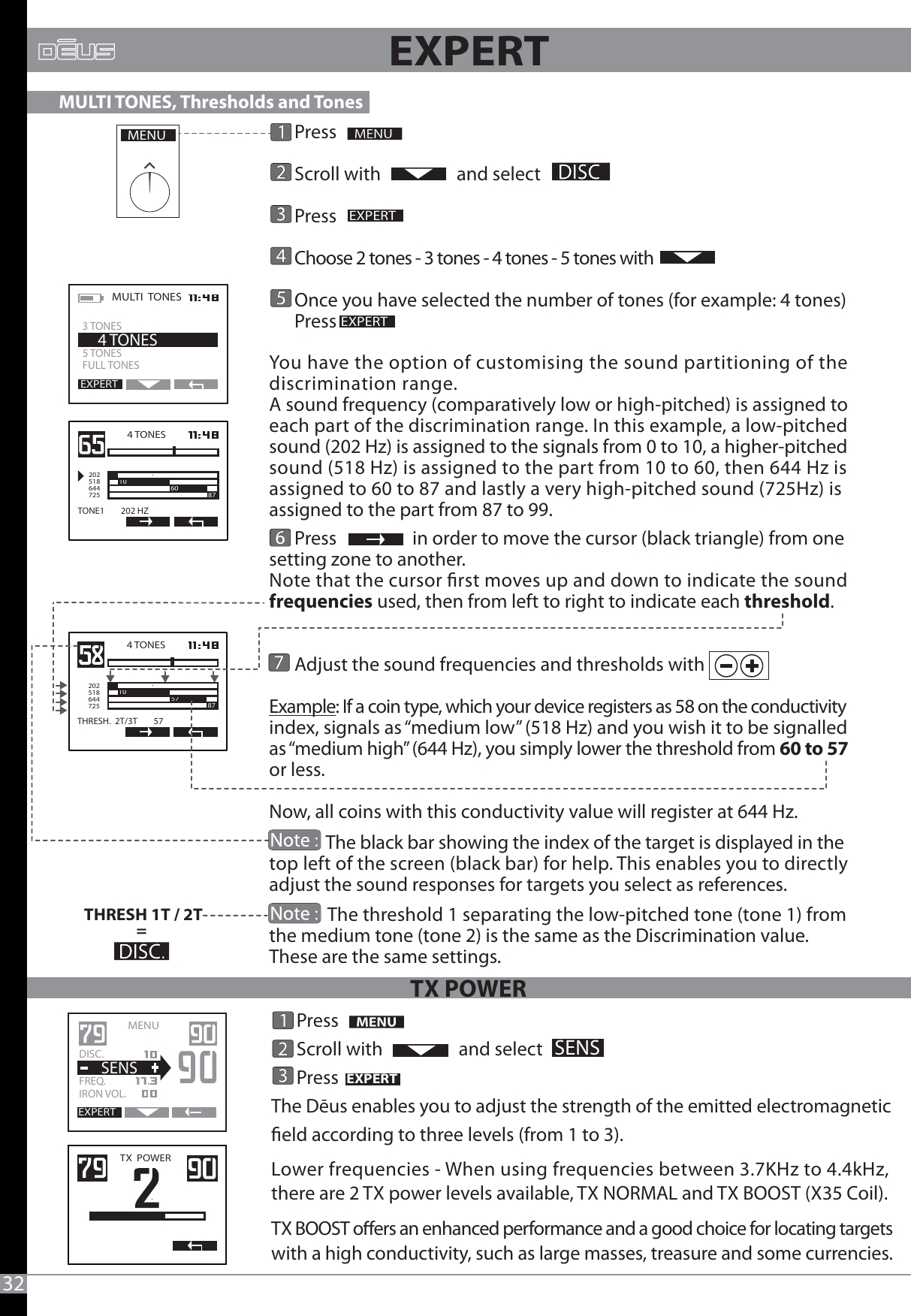       Press      Scroll with                  and select         Press                        Choose 2 tones - 3 tones - 4 tones - 5 tones with      Once you have selected the number of tones (for example: 4 tones)      Press You have the option of customising the sound partitioning of the discrimination range.A sound frequency (comparatively low or high-pitched) is assigned to each part of the discrimination range. In this example, a low-pitched sound (202 Hz) is assigned to the signals from 0 to 10, a higher-pitched sound (518 Hz) is assigned to the part from 10 to 60, then 644 Hz is assigned to 60 to 87 and lastly a very high-pitched sound (725Hz) is assigned to the part from 87 to 99.      Press                  in order to move the cursor (black triangle) from one setting zone to another.Note that the cursor rst moves up and down to indicate the sound frequencies used, then from left to right to indicate each threshold.      Adjust the sound frequencies and thresholds with  Example: If a coin type, which your device registers as 58 on the conductivity index, signals as “medium low” (518 Hz) and you wish it to be signalled as “medium high” (644 Hz), you simply lower the threshold from 60 to 57 or less. Now, all coins with this conductivity value will register at 644 Hz.              The black bar showing the index of the target is displayed in the top left of the screen (black bar) for help. This enables you to directly adjust the sound responses for targets you select as references.              The threshold 1 separating the low-pitched tone (tone 1) from the medium tone (tone 2) is the same as the Discrimination value. These are the same settings.MENUEXPERTEXPERTMULTI  TONES  5 TONES FULL TONES    4 TONESEXPERT3 TONES4 TONES2025186447251060 87TONE1        202 HZTHRESH 1T / 2T= 4 TONES2025186447251087THRESH.  2T/3T        57571087                                     MULTI TONES, Thresholds and Tones  32      Press      Scroll with                  and select      PressThe Dēus enables you to adjust the strength of the emitted electromagnetic eld according to three levels (from 1 to 3).Lower frequencies - When using frequencies between 3.7KHz to 4.4kHz, there are 2 TX power levels available, TX NORMAL and TX BOOST (X35 Coil).TX BOOST oers an enhanced performance and a good choice for locating targetswith a high conductivity, such as large masses, treasure and some currencies.  EXPERTSENSTX  POWERMENU   EXPERTDISC.   FREQ.   IRON VOL.  SENSEXPERTTX POWER