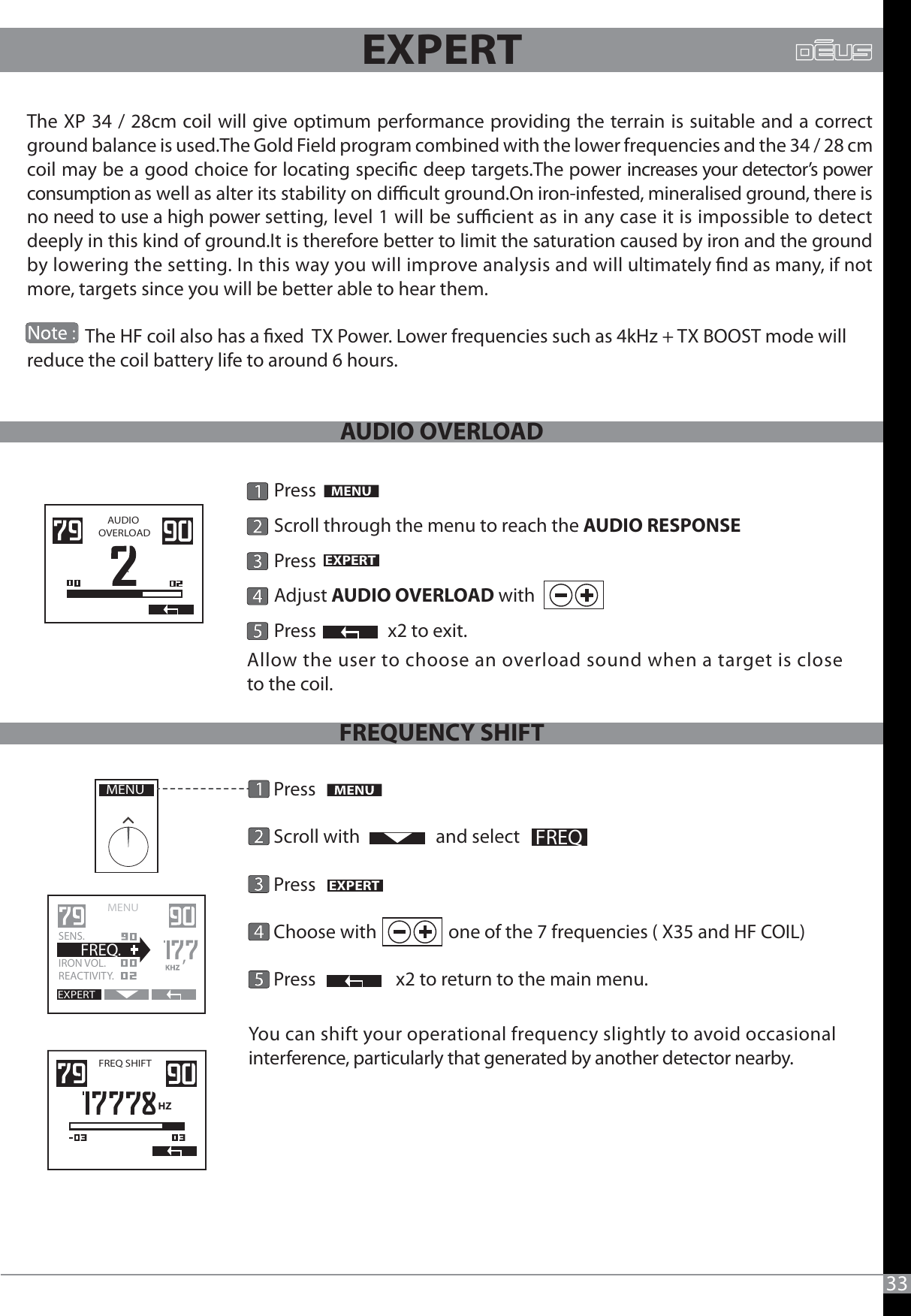 33EXPERTThe XP 34 / 28cm coil will give optimum performance providing the terrain is suitable and a correct ground balance is used.The Gold Field program combined with the lower frequencies and the 34 / 28 cm coil may be a good choice for locating specic deep targets.The power increases your detector’s power consumption as well as alter its stability on dicult ground.On iron-infested, mineralised ground, there is no need to use a high power setting, level 1 will be sucient as in any case it is impossible to detect deeply in this kind of ground.It is therefore better to limit the saturation caused by iron and the ground by lowering the setting. In this way you will improve analysis and will ultimately nd as many, if not more, targets since you will be better able to hear them.              The HF coil also has a xed  TX Power. Lower frequencies such as 4kHz + TX BOOST mode will reduce the coil battery life to around 6 hours.AUDIO OVERLOADPressScroll through the menu to reach the AUDIO RESPONSEEXPERTPress               Adjust AUDIO OVERLOAD withPress                 x2 to exit.   Allow the user to choose an overload sound when a target is closeto the coil.                Press      Scroll with                  and select                 Press                                Choose with                 one of the 7 frequencies ( X35 and HF COIL)       Press                   x2 to return to the main menu.You can shift your operational frequency slightly to avoid occasional interference, particularly that generated by another detector nearby. MENUEXPERTFREQMENU   EXPERTSENS.IRON VOL.  REACTIVITY.  FREQ.FREQ SHIFT HZAUDIO OVERLOADFREQUENCY SHIFT