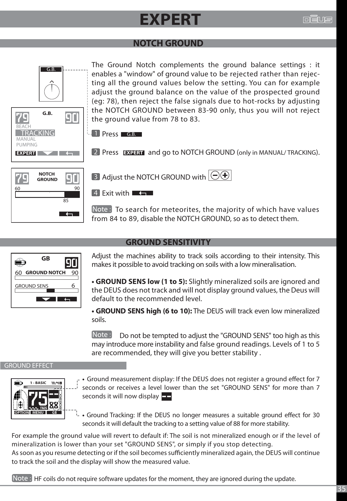 35    Press                   Press                  and go to NOTCH GROUND (only in MANUAL/ TRACKING).     Adjust the NOTCH GROUND with                   Exit with  MANUALPUMPINGG.B.BEACH                    TRACKINGEXPERTEXPERTNOTCH GROUND60 90  85G.B.G.B.The Ground Notch complements the ground balance settings : it enables a &quot;window&quot; of ground value to be rejected rather than rejec-ting all the ground values below the setting. You can for example adjust the ground balance on the value of the prospected ground (eg: 78), then reject the false signals due to hot-rocks by adjusting the NOTCH GROUND between 83-90 only, thus you will not reject the ground value from 78 to 83.               To search for meteorites, the majority of which have values   from 84 to 89, disable the NOTCH GROUND, so as to detect them. EXPERT1 - BASIC            GB    60     90    GROUND NOTCH    GROUND SENS    6    For example the ground value will revert to default if: The soil is not mineralized enough or if the level of mineralization is lower than your set &quot;GROUND SENS&quot;, or simply if you stop detecting.As soon as you resume detecting or if the soil becomes suciently mineralized again, the DEUS will continue to track the soil and the display will show the measured value.               HF coils do not require software updates for the moment, they are ignored during the update.Adjust the machines ability to track soils according to their intensity. This makes it possible to avoid tracking on soils with a low mineralisation.t(306/%4&amp;/4MPXUP Slightly mineralized soils are ignored and the DEUS does not track and will not display ground values, the Deus will default to the recommended level.t(306/%4&amp;/4IJHIUP The DEUS will track even low mineralized soils.  GROUND EFFECT               Do not be tempted to adjust the &quot;GROUND SENS&quot; too high as this may introduce more instability and false ground readings. Levels of 1 to 5 are recommended, they will give you better stability .                                    t Ground measurement display: If the DEUS does not register a ground eect for 7 seconds or receives a level lower than the set &quot;GROUND SENS&quot; for more than 7 seconds it will now display tGround Tracking: If the DEUS no longer measures a suitable ground eect for 30 seconds it will default the tracking to a setting value of 88 for more stability.GROUND SENSITIVITYNOTCH GROUND