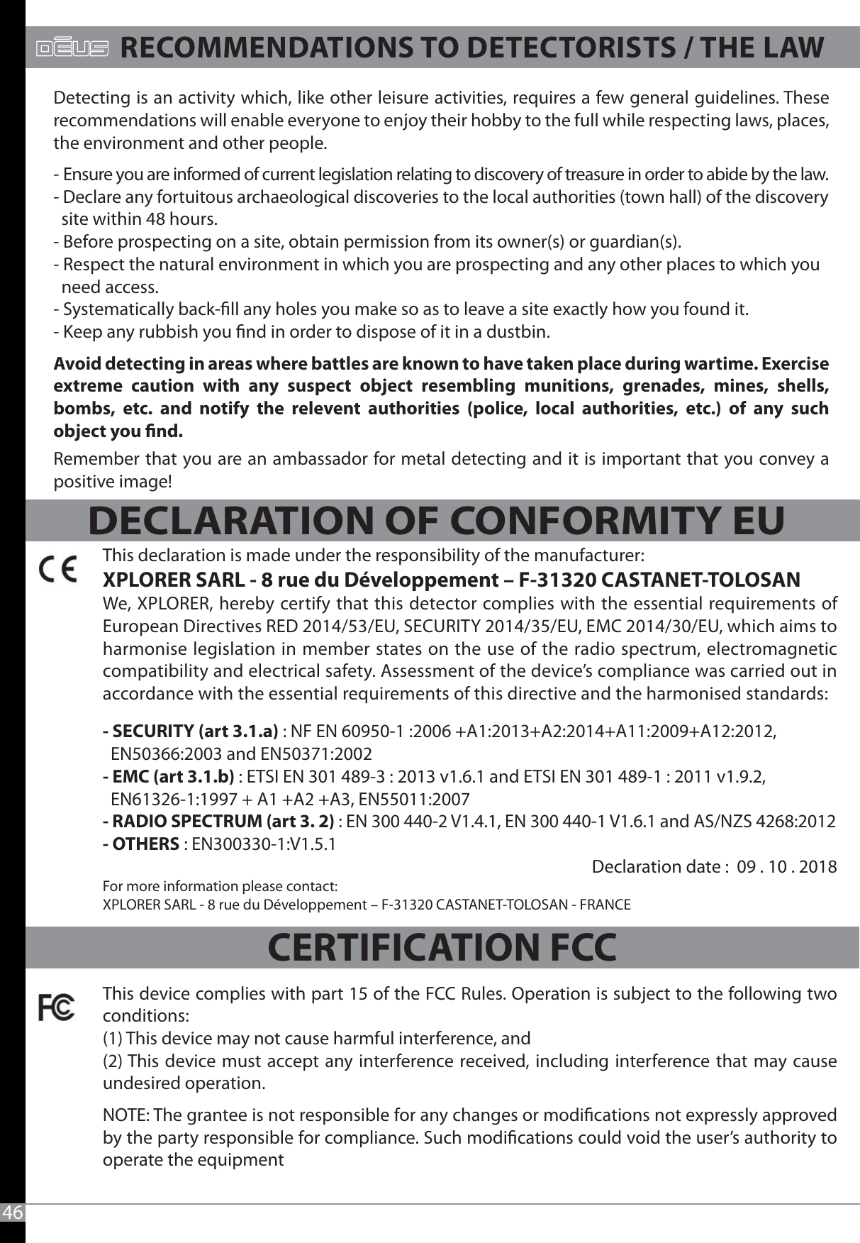 46DECLARATION OF CONFORMITY EURECOMMENDATIONS TO DETECTORISTS / THE LAWDetecting is an activity which, like other leisure activities, requires a few general guidelines. These recommendations will enable everyone to enjoy their hobby to the full while respecting laws, places, the environment and other people.- Ensure you are informed of current legislation relating to discovery of treasure in order to abide by the law.- Declare any fortuitous archaeological discoveries to the local authorities (town hall) of the discovery   site within 48 hours.- Before prospecting on a site, obtain permission from its owner(s) or guardian(s).- Respect the natural environment in which you are prospecting and any other places to which you   need access.- Systematically back-ll any holes you make so as to leave a site exactly how you found it.- Keep any rubbish you nd in order to dispose of it in a dustbin.Avoid detecting in areas where battles are known to have taken place during wartime. Exercise extreme caution with any suspect object resembling munitions, grenades, mines, shells, bombs, etc. and notify the relevent authorities (police, local authorities, etc.) of any such object you nd.Remember that you are an ambassador for metal detecting and it is important that you convey a positive image!This declaration is made under the responsibility of the manufacturer:XPLORER SARL - 8 rue du Développement – F-31320 CASTANET-TOLOSANWe, XPLORER, hereby certify that this detector complies with the essential requirements of European Directives RED 2014/53/EU, SECURITY 2014/35/EU, EMC 2014/30/EU, which aims to harmonise legislation in member states on the use of the radio spectrum, electromagnetic compatibility and electrical safety. Assessment of the device’s compliance was carried out in accordance with the essential requirements of this directive and the harmonised standards:- SECURITY (art 3.1.a) : NF EN 60950-1 :2006 +A1:2013+A2:2014+A11:2009+A12:2012,   EN50366:2003 and EN50371:2002- EMC (art 3.1.b) : ETSI EN 301 489-3 : 2013 v1.6.1 and ETSI EN 301 489-1 : 2011 v1.9.2,   EN61326-1:1997 + A1 +A2 +A3, EN55011:2007- RADIO SPECTRUM (art 3. 2) : EN 300 440-2 V1.4.1, EN 300 440-1 V1.6.1 and AS/NZS 4268:2012- OTHERS : EN300330-1:V1.5.1                                                                                                         Declaration date :  09 . 10 . 2018For more information please contact:XPLORER SARL - 8 rue du Développement – F-31320 CASTANET-TOLOSAN - FRANCEThis device complies with part 15 of the FCC Rules. Operation is subject to the following two conditions: (1) This device may not cause harmful interference, and (2) This device must accept any interference received, including interference that may cause undesired operation. NOTE: The grantee is not responsible for any changes or modications not expressly approved by the party responsible for compliance. Such modications could void the user’s authority to operate the equipment CERTIFICATION FCC