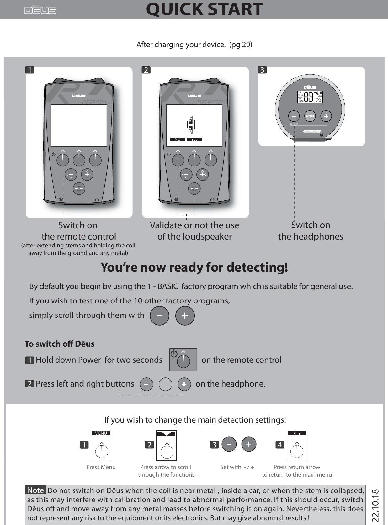 QUICK STARTBy default you begin by using the 1 - BASIC  factory program which is suitable for general use.If you wish to test one of the 10 other factory programs, simply scroll through them with       --After charging your device.  (pg 29)Validate or not the use of the loudspeaker ----OUI--You’re now ready for detecting!Note  Do not switch on Dēus when the coil is near metal , inside a car, or when the stem is collapsed,as this may interfere with calibration and lead to abnormal performance. If this should occur, switch Dēus o and move away from any metal masses before switching it on again. Nevertheless, this does not represent any risk to the equipment or its electronics. But may give abnormal results ! If you wish to change the main detection settings:MENUPress arrow to scroll through the functionsPress Menu Set with  - / + Press return arrowto return to the main menuSwitch on the headphones To switch o Dēus       Hold down Power  for two seconds                     on the remote control      Press left and right buttons                                 on the headphone.              YESNOSwitch on the remote control(after extending stems and holding the coil away from the ground and any metal)  DISCSENSGNDFREQTONEVOLCOIL22.10.18