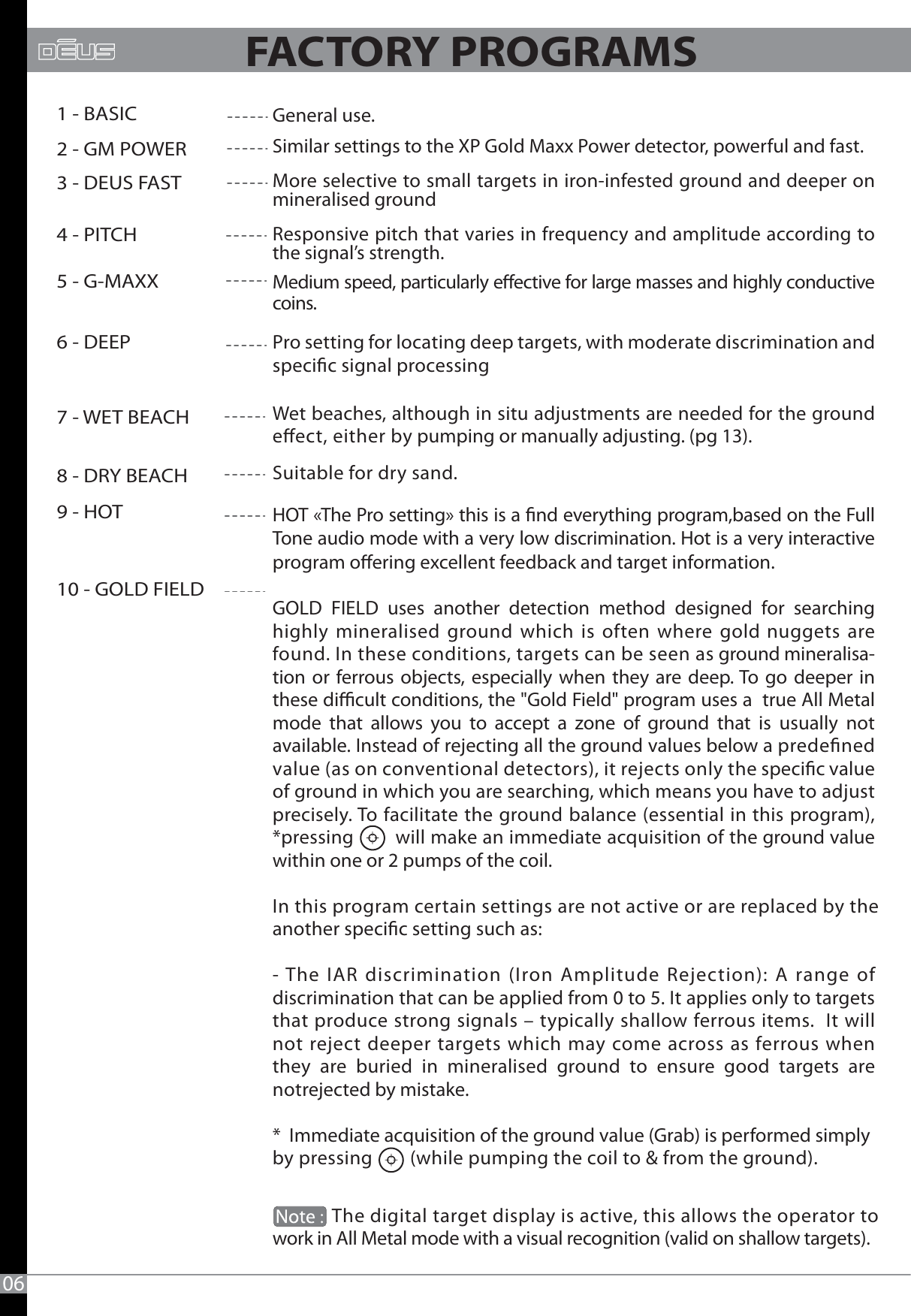 General use.Similar settings to the XP Gold Maxx Power detector, powerful and fast.More selective to small targets in iron-infested ground and deeper on mineralised ground Responsive pitch that varies in frequency and amplitude according to the signal’s strength.Medium speed, particularly eective for large masses and highly conductive coins.Pro setting for locating deep targets, with moderate discrimination and specic signal processing Wet beaches, although in situ adjustments are needed for the ground eect, either by pumping or manually adjusting. (pg 13).Suitable for dry sand.HOT «The Pro setting» this is a nd everything program,based on the Full Tone audio mode with a very low discrimination. Hot is a very interactive program oering excellent feedback and target information.GOLD FIELD uses another detection method designed for searching highly mineralised ground which is often where gold nuggets are found. In these conditions, targets can be seen as ground mineralisa-tion or ferrous objects, especially when they are deep. To go deeper in these dicult conditions, the &quot;Gold Field&quot; program uses a  true All Metal mode that allows you to accept a zone of ground that is usually not available. Instead of rejecting all the ground values below a predened value (as on conventional detectors), it rejects only the specic value of ground in which you are searching, which means you have to adjust precisely. To facilitate the ground balance (essential in this program), *pressing        will make an immediate acquisition of the ground value within one or 2 pumps of the coil. In this program certain settings are not active or are replaced by the another specic setting such as: - The IAR discrimination (Iron Amplitude Rejection): A range of discrimination that can be applied from 0 to 5. It applies only to targets that produce strong signals – typically shallow ferrous items.  It will not reject deeper targets which may come across as ferrous when  they are buried in mineralised ground to ensure good targets are notrejected by mistake.*  Immediate acquisition of the ground value (Grab) is performed simplyby pressing        (while pumping the coil to &amp; from the ground).             The digital target display is active, this allows the operator towork in All Metal mode with a visual recognition (valid on shallow targets). 061 - BASIC2 - GM POWER3 - DEUS FAST4 - PITCH5 - G-MAXX6 - DEEP7 - WET BEACH8 - DRY BEACH9 - HOT10 - GOLD FIELD                       FACTORY PROGRAMS