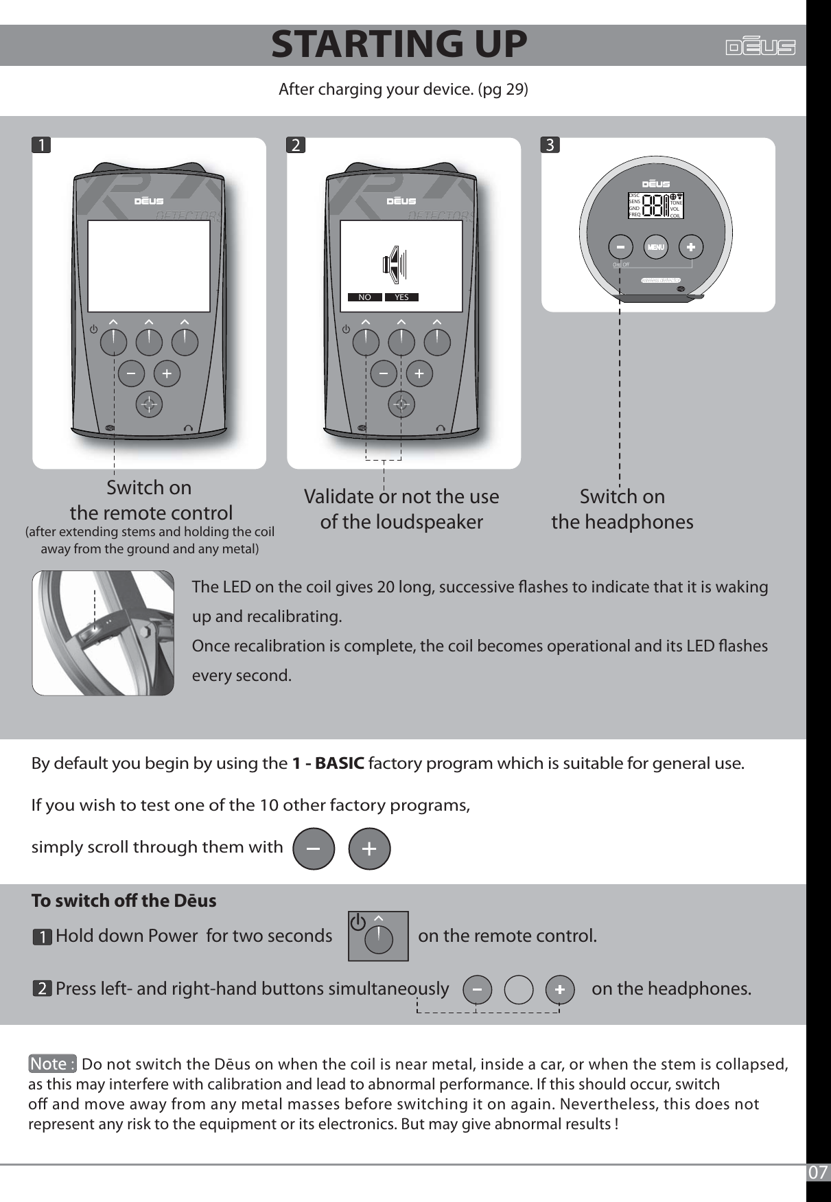 To switch o the Dēus       Hold down Power  for two seconds                     on the remote control.      Press left- and right-hand buttons simultaneously                                   on the headphones.              --YESNOAfter charging your device. (pg 29)Switch on the remote control(after extending stems and holding the coil away from the ground and any metal) Switch on the headphones Validate or not the use of the loudspeaker ------             Do not switch the Dēus on when the coil is near metal, inside a car, or when the stem is collapsed, as this may interfere with calibration and lead to abnormal performance. If this should occur, switch  o and move away from any metal masses before switching it on again. Nevertheless, this does not represent any risk to the equipment or its electronics. But may give abnormal results ! By default you begin by using the 1 - BASIC factory program which is suitable for general use.If you wish to test one of the 10 other factory programs, simply scroll through them with       The LED on the coil gives 20 long, successive ashes to indicate that it is waking up and recalibrating.Once recalibration is complete, the coil becomes operational and its LED ashes every second.          DISCSENSGNDFREQTONEVOLCOIL07STARTING UP 