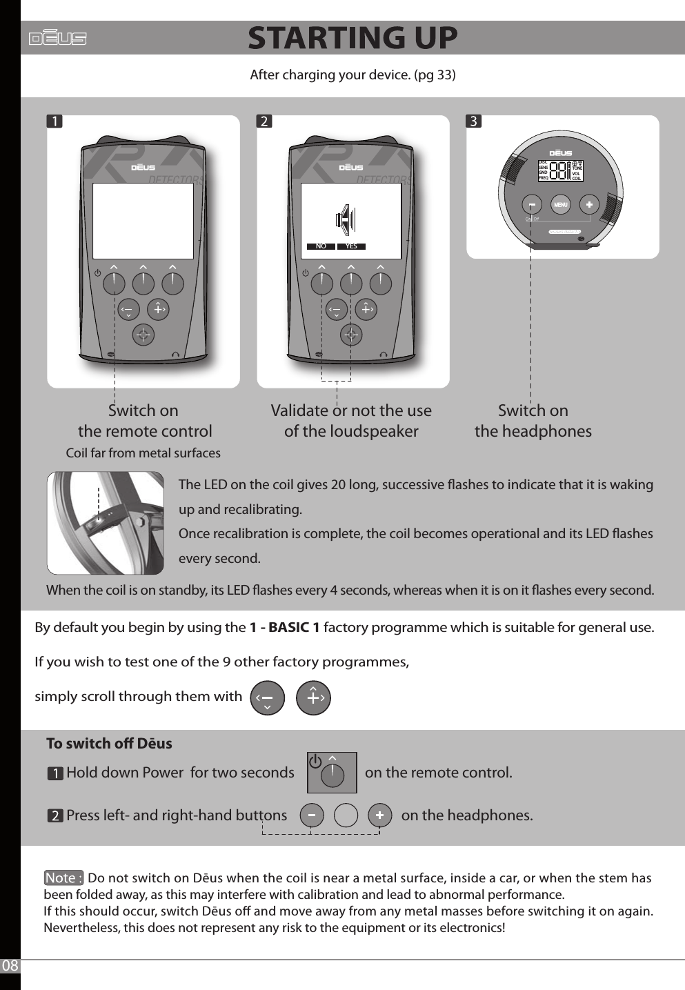 To switch o Dēus       Hold down Power  for two seconds                     on the remote control.      Press left- and right-hand buttons                                  on the headphones.              -YESNODISCSENSGNDFREQTONEVOLCOILAfter charging your device. (pg 33)Switch on the remote controlCoil far from metal surfaces Switch on the headphones Validate or not the use of the loudspeaker -             Do not switch on Dēus when the coil is near a metal surface, inside a car, or when the stem has been folded away, as this may interfere with calibration and lead to abnormal performance. If this should occur, switch Dēus o and move away from any metal masses before switching it on again.Nevertheless, this does not represent any risk to the equipment or its electronics! By default you begin by using the 1 - BASIC 1 factory programme which is suitable for general use.If you wish to test one of the 9 other factory programmes, simply scroll through them with       08The LED on the coil gives 20 long, successive ashes to indicate that it is waking up and recalibrating.Once recalibration is complete, the coil becomes operational and its LED ashes every second.When the coil is on standby, its LED ashes every 4 seconds, whereas when it is on it ashes every second.